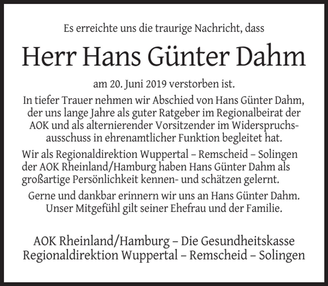 <p>Es erreichte uns die traurige Nachricht, dass</p><p>Herr Hans Günter Dahm<br />am 20. Juni 2019 verstorben ist.<br />In tiefer Trauer nehmen wir Abschied von Hans Günter Dahm,<br />der uns lange Jahre als guter Ratgeber im Regionalbeirat der<br />AOK und als alternierender Vorsitzender im Widerspruchsausschuss in ehrenamtlicher Funktion begleitet hat.<br />Wir als Regionaldirektion Wuppertal – Remscheid – Solingen<br />der AOK Rheinland/Hamburg haben Hans Günter Dahm als<br />großartige Persönlichkeit kennen- und schätzen gelernt.<br />Gerne und dankbar erinnern wir uns an Hans Günter Dahm.<br />Unser Mitgefühl gilt seiner Ehefrau und der Familie.</p><p>AOK Rheinland/Hamburg – Die Gesundheitskasse<br />Regionaldirektion Wuppertal – Remscheid – Solingen</p>