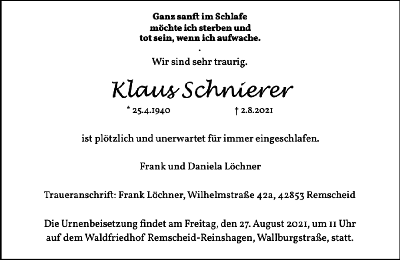 <p>Ganz sanft im Schlafe<br />möchte ich sterben und<br />tot sein, wenn ich aufwache.<br />.</p><p>Wir sind sehr traurig.</p><p>Klaus Schnierer<br />* 25.4.1940</p><p>† 2.8.2021</p><p>ist plötzlich und unerwartet für immer eingeschlafen.<br />Frank und Daniela Löchner<br />Traueranschrift: Frank Löchner, Wilhelmstraße 42a, 42853 Remscheid<br />Die Urnenbeisetzung findet am Freitag, den 27. August 2021, um 11 Uhr<br />auf dem Waldfriedhof Remscheid-Reinshagen, Wallburgstraße, statt.</p>