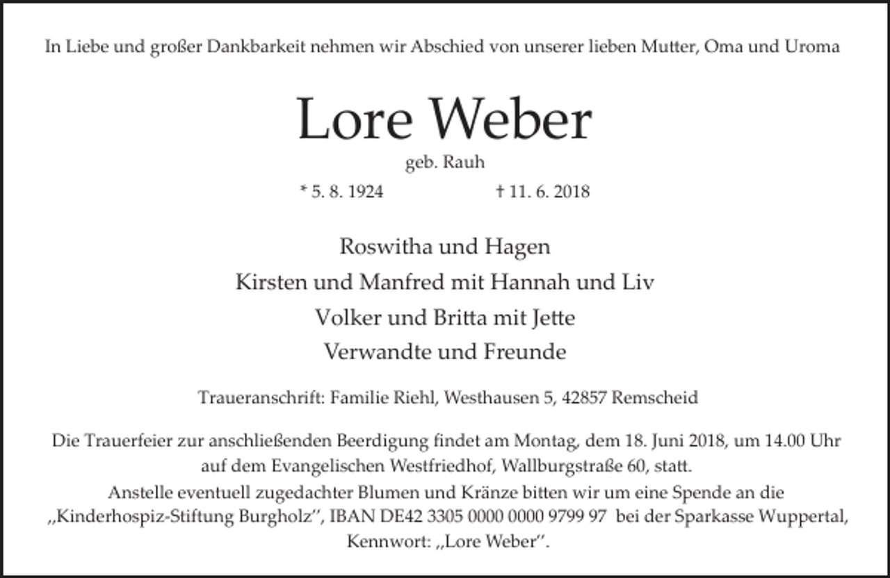 <p>In Liebe und großer Dankbarkeit nehmen wir Abschied von unserer lieben Mutter, Oma und Uroma</p><p>Lore Weber</p><p>geb. Rauh</p><p>* 5. 8. 1924</p><p>† 11. 6. 2018</p><p>Roswitha und Hagen</p><p>Kirsten und Manfred mit Hannah und Liv</p><p>Volker und Britta mit Jette</p><p>Verwandte und Freunde</p><p>Traueranschrift: Familie Riehl, Westhausen 5, 42857 Remscheid</p><p>Die Trauerfeier zur anschließenden Beerdigung ﬁndet am Montag, dem 18. Juni 2018, um 14.00 Uhr</p><p>auf dem Evangelischen Westfriedhof, Wallburgstraße 60, statt.</p><p>Anstelle eventuell zugedachter Blumen und Kränze bitten wir um eine Spende an die</p><p>„Kinderhospiz­Stiftung Burgholz”, IBAN DE42 3305 9797 bei der Sparkasse Wuppertal,</p><p>Kennwort: „Lore Weber”.</p>