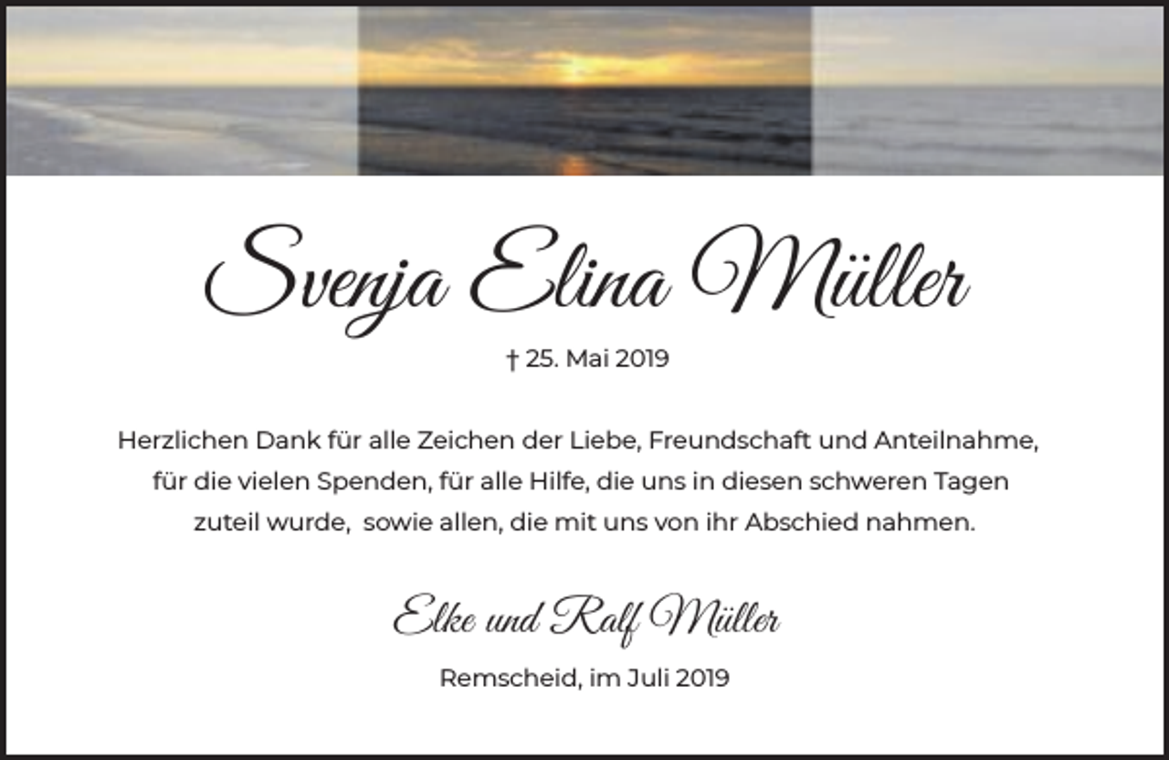 <p>Svenja Elina Müller<br />† 25. Mai 2019<br />Herzlichen Dank für alle Zeichen der Liebe, Freundschaft und Anteilnahme,<br />für die vielen Spenden, für alle Hilfe, die uns in diesen schweren Tagen<br />zuteil wurde, sowie allen, die mit uns von ihr Abschied nahmen.</p><p>Elke und Ralf Müller<br />Remscheid, im Juli 2019</p>