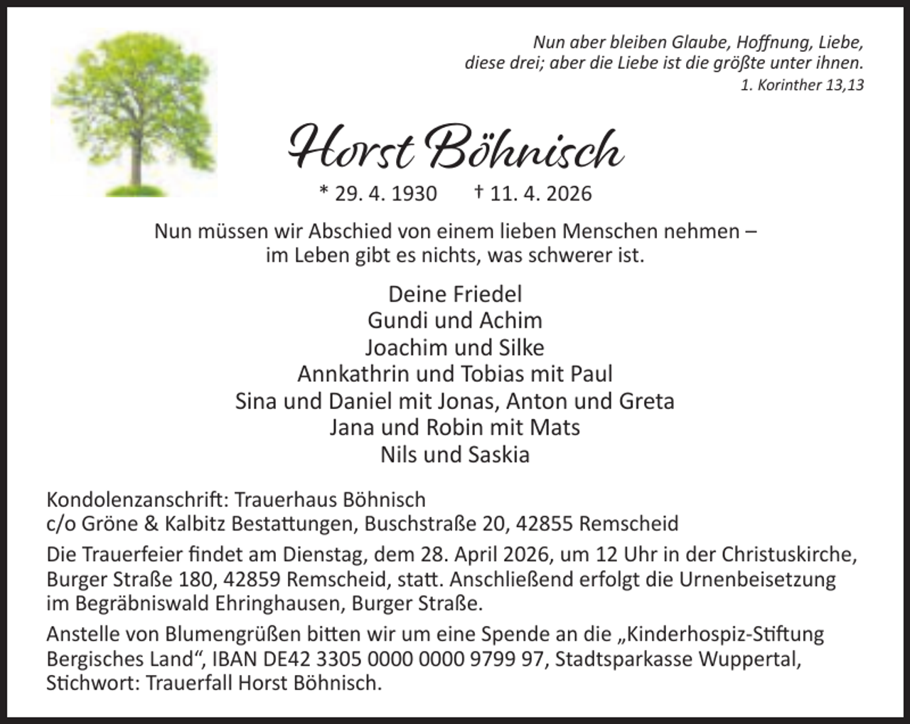 <p>Nun aber bleiben Glaube, Hoﬀnung, Liebe,<br />diese drei; aber die Liebe ist die größte unter ihnen.</p><p>1. Korinther 13,13</p><p>Horst Böhnisch<br />* 29. 4. 1930</p><p>† 11. 4. 2026</p><p>Nun müssen wir Abschied von einem lieben Menschen nehmen –<br />im Leben gibt es nichts, was schwerer ist.</p><p>Deine Friedel<br />Gundi und Achim<br />Joachim und Silke<br />Annkathrin und Tobias mit Paul<br />Sina und Daniel mit Jonas, Anton und Greta<br />Jana und Robin mit Mats<br />Nils und Saskia<br />Kondolenzanschri : Trauerhaus Böhnisch<br />c/o Gröne &amp; Kalbitz Besta ungen, Buschstraße 20, 42855 Remscheid<br />Die Trauerfeier ﬁndet am Dienstag, dem 28. April 2026, um 12 Uhr in der Christuskirche,<br />Burger Straße 180, 42859 Remscheid, sta . Anschließend erfolgt die Urnenbeisetzung<br />im Begräbniswald Ehringhausen, Burger Straße.<br />Anstelle von Blumengrüßen bi en wir um eine Spende an die „Kinderhospiz-S ung<br />Bergisches Land“, IBAN DE42 3305 9797, Stadtsparkasse Wuppertal,<br />S chwort: Trauerfall Horst Böhnisch.</p>