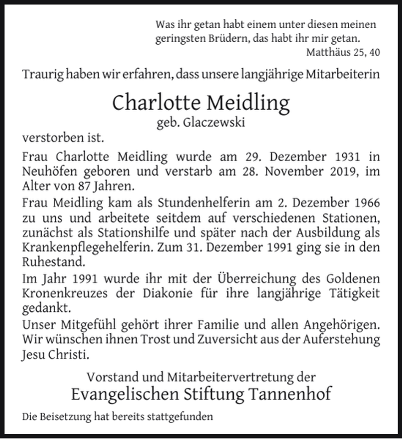 <p>Was ihr getan habt einem unter diesen meinen<br />geringsten Brüdern, das habt ihr mir getan.<br />Matthäus 25, 40</p><p>Traurig haben wir erfahren, dass unsere langjährige Mitarbeiterin</p><p>Charlotte Meidling</p><p>geb. Glaczewski<br />verstorben ist.<br />Frau Charlotte Meidling wurde am 29. Dezember 1931 in<br />Neuhöfen geboren und verstarb am 28. November 2019, im<br />Alter von 87 Jahren.<br />Frau Meidling kam als Stundenhelferin am 2. Dezember 1966<br />zu uns und arbeitete seitdem auf verschiedenen Stationen,<br />zunächst als Stationshilfe und später nach der Ausbildung als<br />Krankenpﬂegehelferin. Zum 31. Dezember 1991 ging sie in den<br />Ruhestand.<br />Im Jahr 1991 wurde ihr mit der Überreichung des Goldenen<br />Kronenkreuzes der Diakonie für ihre langjährige Tätigkeit<br />gedankt.<br />Unser Mitgefühl gehört ihrer Familie und allen Angehörigen.<br />Wir wünschen ihnen Trost und Zuversicht aus der Auferstehung<br />Jesu Christi.<br />Vorstand und Mitarbeitervertretung der</p><p>Evangelischen Stiftung Tannenhof<br />Die Beisetzung hat bereits stattgefunden</p>