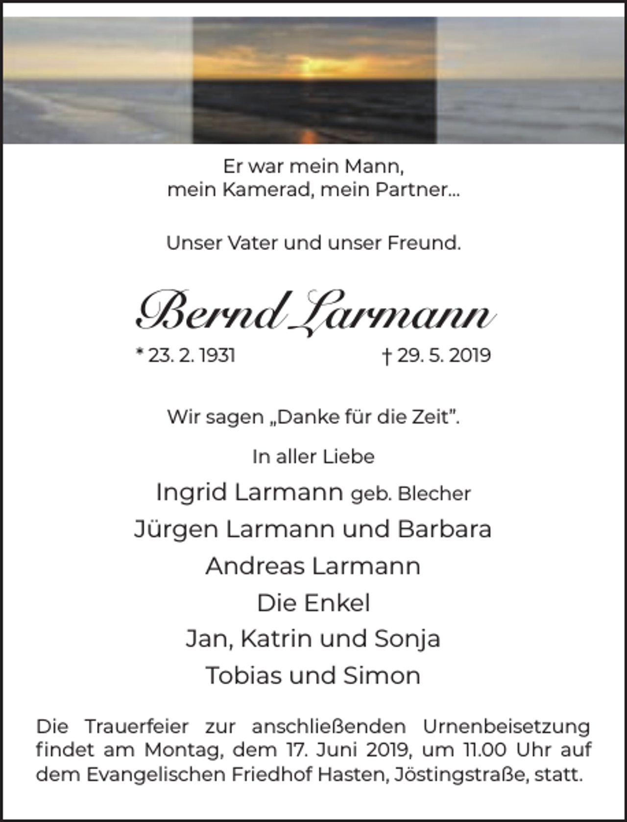 <p>Er war mein Mann,<br />mein Kamerad, mein Partner...<br />Unser Vater und unser Freund.</p><p>Bernd Larmann<br />* 23. 2. 1931</p><p>† 29. 5. 2019</p><p>Wir sagen „Danke für die Zeit”.<br />In aller Liebe</p><p>Ingrid Larmann geb. Blecher<br />Jürgen Larmann und Barbara<br />Andreas Larmann<br />Die Enkel<br />Jan, Katrin und Sonja<br />Tobias und Simon<br />Die Trauerfeier zur anschließenden Urnenbeisetzung<br />ﬁndet am Montag, dem 17. Juni 2019, um 11.00 Uhr auf<br />dem Evangelischen Friedhof Hasten, Jöstingstraße, statt.</p>