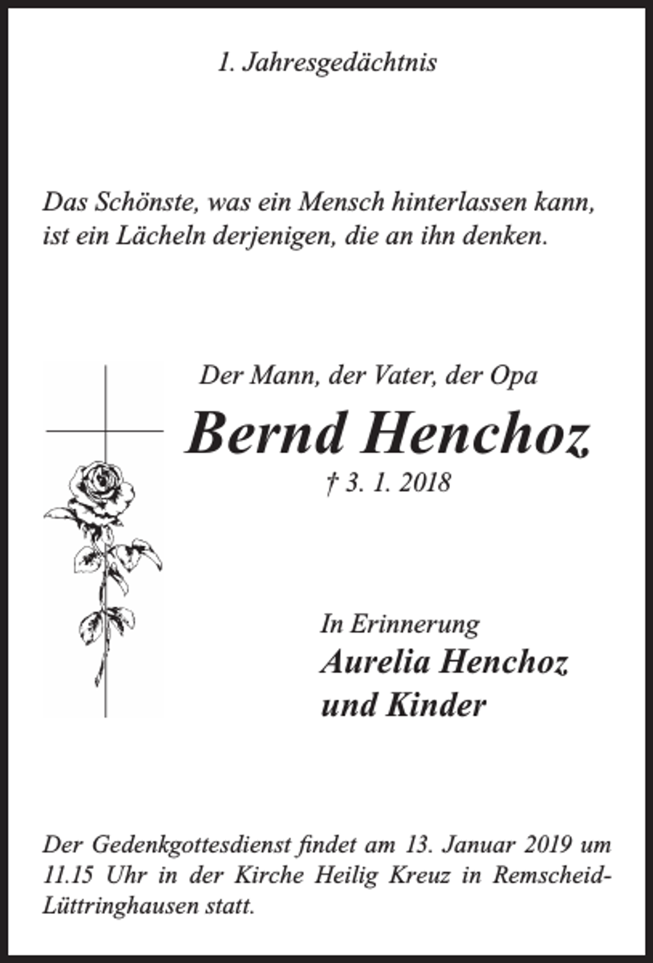 <p>1. Jahresgedächtnis</p><p>Das Schönste, was ein Mensch hinterlassen kann,<br />ist ein Lächeln derjenigen, die an ihn denken.</p><p>Der Mann, der Vater, der Opa</p><p>Bernd Henchoz<br />† 3. 1. 2018</p><p>In Erinnerung</p><p>Aurelia Henchoz<br />und Kinder</p><p>Der Gedenkgottesdienst ﬁndet am 13. Januar 2019 um<br />11.15 Uhr in der Kirche Heilig Kreuz in RemscheidLüttringhausen statt.</p>
