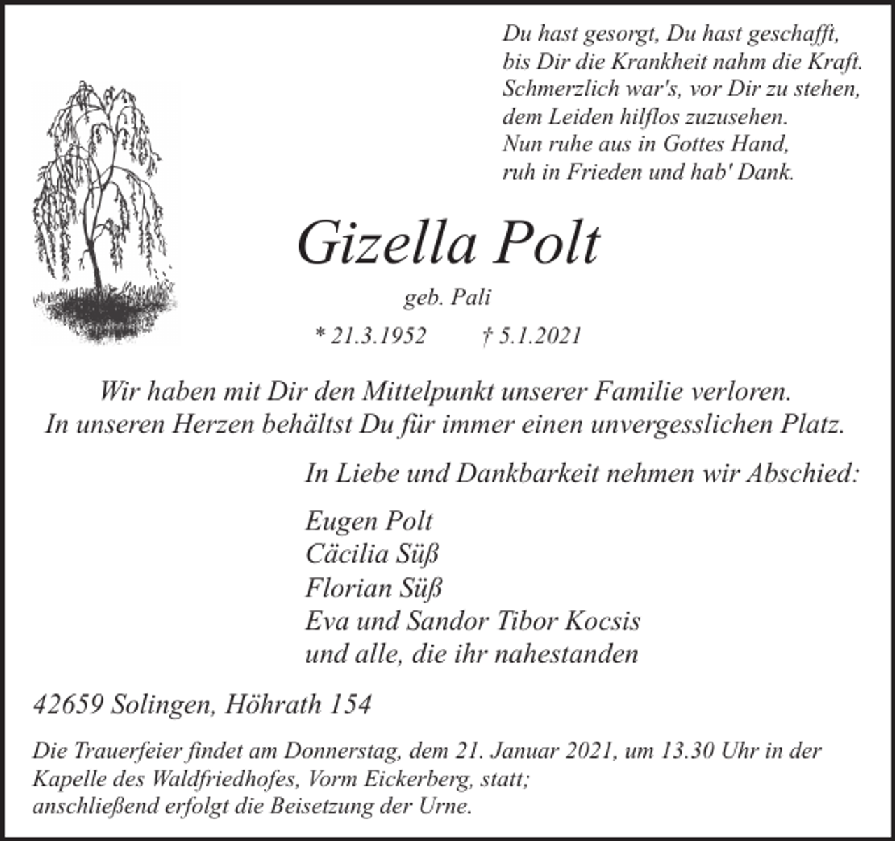 <p>Du hast gesorgt, Du hast geschafft,<br />bis Dir die Krankheit nahm die Kraft.<br />Schmerzlich war's, vor Dir zu stehen,<br />dem Leiden hilflos zuzusehen.<br />Nun ruhe aus in Gottes Hand,<br />ruh in Frieden und hab' Dank.</p><p>Gizella Polt<br />geb. Pali</p><p>* 21.3.1952</p><p>† 5.1.2021</p><p>Wir haben mit Dir den Mittelpunkt unserer Familie verloren.<br />In unseren Herzen behältst Du für immer einen unvergesslichen Platz.<br />In Liebe und Dankbarkeit nehmen wir Abschied:<br />Eugen Polt<br />Cäcilia Süß<br />Florian Süß<br />Eva und Sandor Tibor Kocsis<br />und alle, die ihr nahestanden<br />42659 Solingen, Höhrath 154<br />Die Trauerfeier findet am Donnerstag, dem 21. Januar 2021, um 13.30 Uhr in der<br />Kapelle des Waldfriedhofes, Vorm Eickerberg, statt;<br />anschließend erfolgt die Beisetzung der Urne.</p>