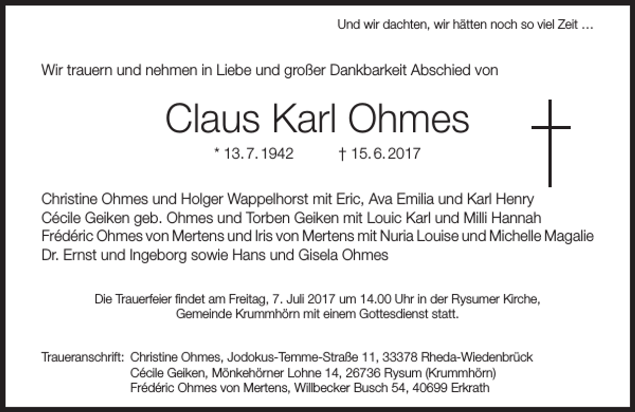 <p>Und wir dachten, wir hätten noch so viel Zeit …</p><p>Wir trauern und nehmen in Liebe und großer Dankbarkeit Abschied von</p><p>Claus Karl Ohmes<br />* 13. 7. 1942</p><p>† 15. 6. 2017</p><p>Christine Ohmes und Holger Wappelhorst mit Eric, Ava Emilia und Karl Henry<br />Cécile Geiken geb. Ohmes und Torben Geiken mit Louic Karl und Milli Hannah<br />Frédéric Ohmes von Mertens und Iris von Mertens mit Nuria Louise und Michelle Magalie<br />Dr. Ernst und Ingeborg sowie Hans und Gisela Ohmes<br />Die Trauerfeier findet am Freitag, 7. Juli 2017 um 14.00 Uhr in der Rysumer Kirche,<br />Gemeinde Krummhörn mit einem Gottesdienst statt.<br />Traueranschrift: Christine Ohmes, Jodokus-Temme-Straße 11, 33378 Rheda-Wiedenbrück<br />Cécile Geiken, Mönkehörner Lohne 14, 26736 Rysum (Krummhörn)<br />Frédéric Ohmes von Mertens, Willbecker Busch 54, 40699 Erkrath</p>