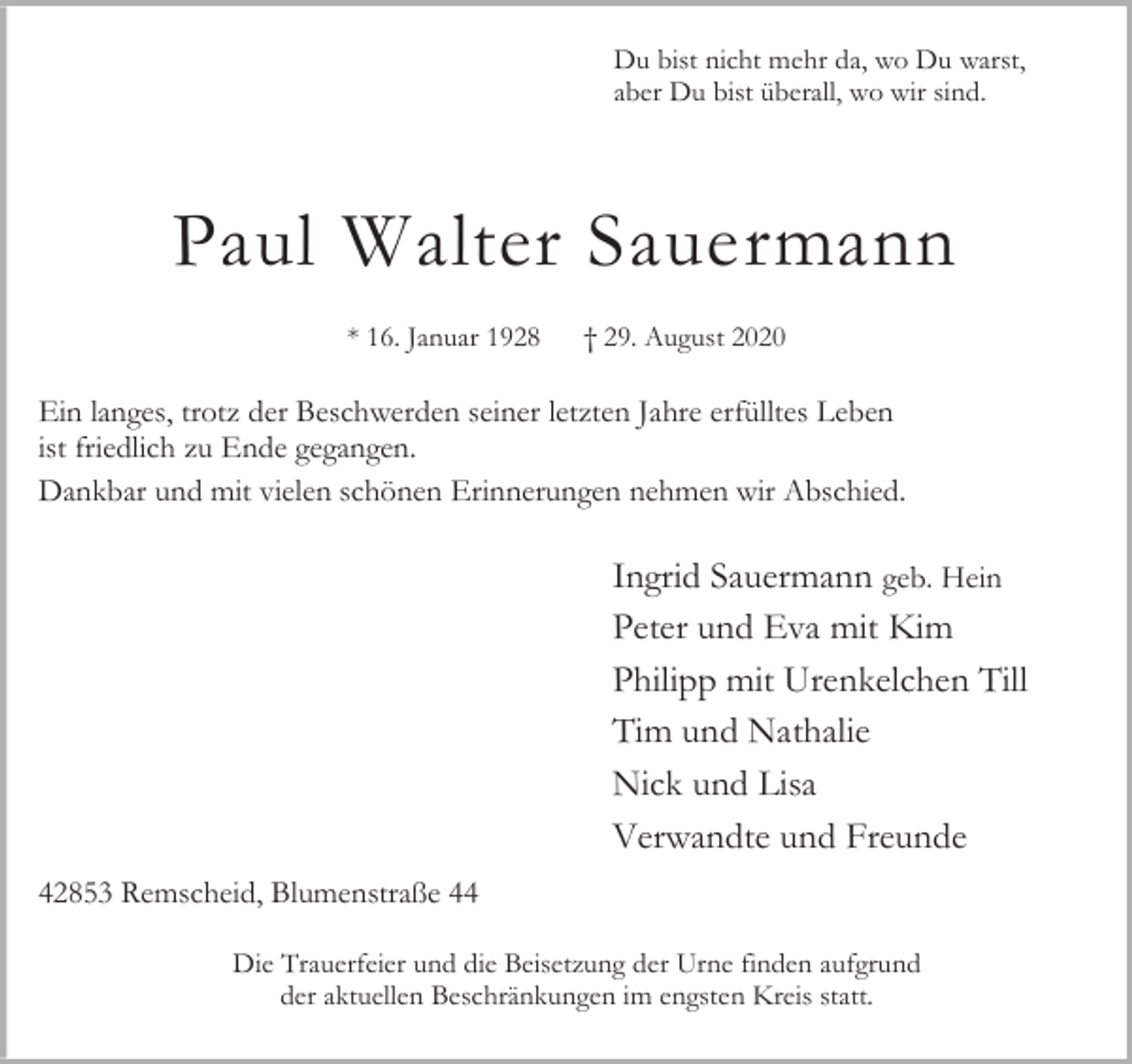 <p>Du bist nicht mehr da, wo Du warst,<br />aber Du bist überall, wo wir sind.</p><p>Paul Walter Sauermann<br />* 16. Januar 1928</p><p>† 29. August 2020</p><p>Ein langes, trotz der Beschwerden seiner letzten Jahre erfülltes Leben<br />ist friedlich zu Ende gegangen.<br />Dankbar und mit vielen schönen Erinnerungen nehmen wir Abschied.</p><p>Ingrid Sauermann geb. Hein<br />Peter und Eva mit Kim<br />Philipp mit Urenkelchen Till<br />Tim und Nathalie<br />Nick und Lisa<br />Verwandte und Freunde<br />42853 Remscheid, Blumenstraße 44<br />Die Trauerfeier und die Beisetzung der Urne finden aufgrund<br />der aktuellen Beschränkungen im engsten Kreis statt.</p>