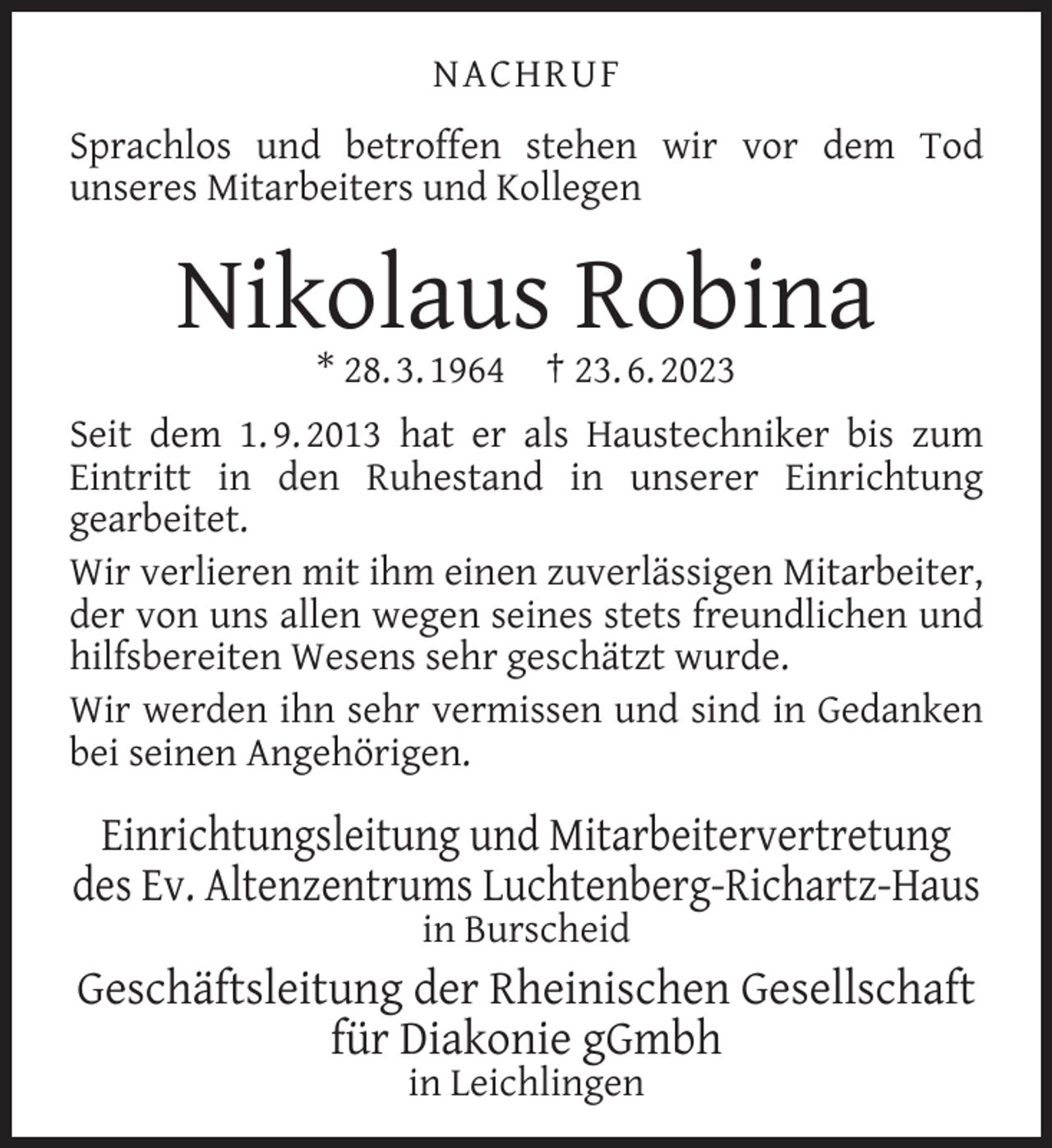 <p>NACHRUF<br />Sprachlos und betroffen stehen wir vor dem Tod<br />unseres Mitarbeiters und Kollegen</p><p>Nikolaus Robina<br />* 28. 3. 1964</p><p>† 23. 6. 2023</p><p>Seit dem 1. 9. 2013 hat er als Haustechniker bis zum<br />Eintritt in den Ruhestand in unserer Einrichtung<br />gearbeitet.<br />Wir verlieren mit ihm einen zuverlässigen Mitarbeiter,<br />der von uns allen wegen seines stets freundlichen und<br />hilfsbereiten Wesens sehr geschätzt wurde.<br />Wir werden ihn sehr vermissen und sind in Gedanken<br />bei seinen Angehörigen.</p><p>Einrichtungsleitung und Mitarbeitervertretung<br />des Ev. Altenzentrums Luchtenberg-Richartz-Haus<br />in Burscheid</p><p>Geschäftsleitung der Rheinischen Gesellschaft<br />für Diakonie gGmbh<br />in Leichlingen</p>