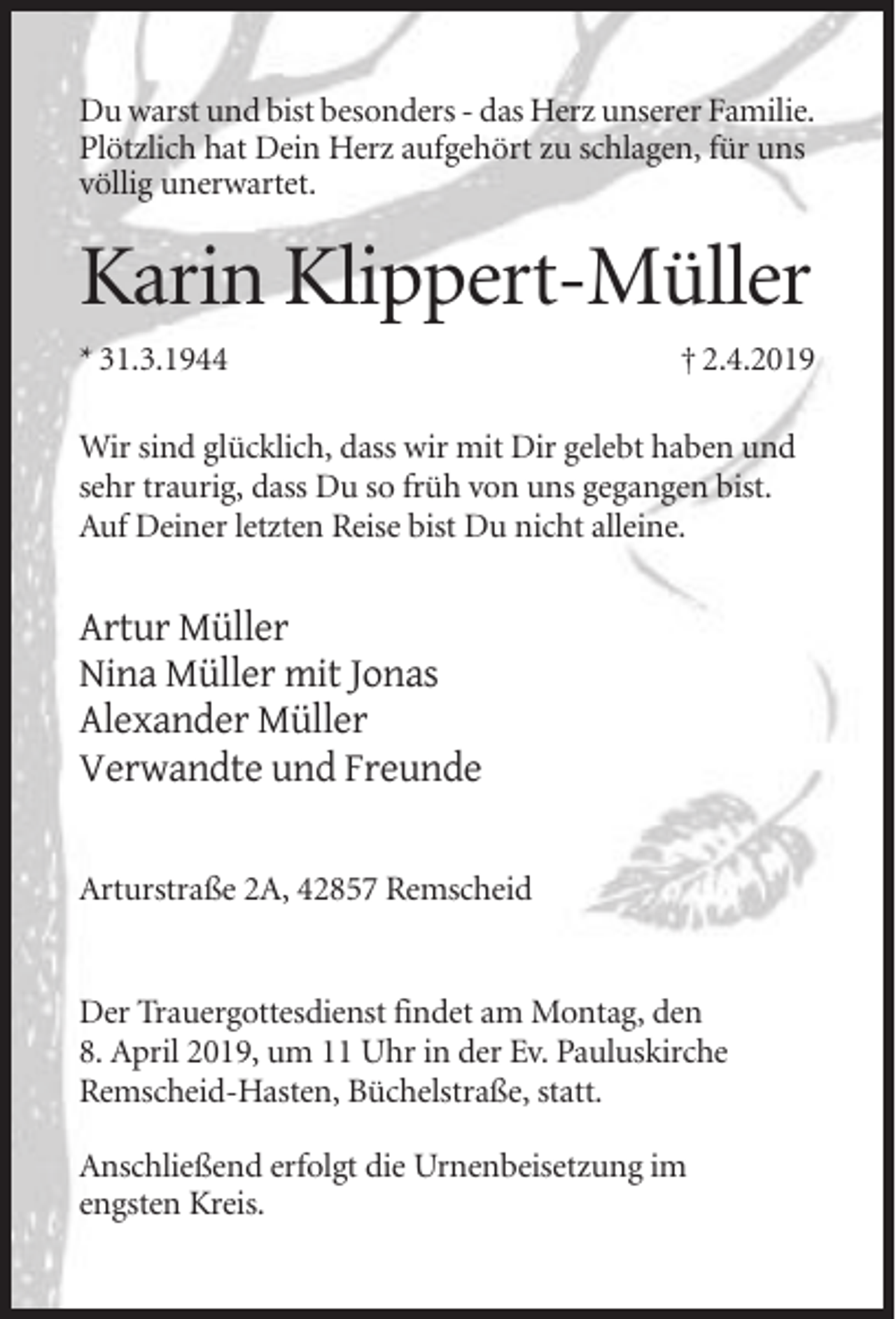 <p>Du warst und bist besonders - das Herz unserer Familie.<br />Plötzlich hat Dein Herz aufgehört zu schlagen, für uns<br />völlig unerwartet.</p><p>Karin Klippert-Müller<br />* 31.3.1944</p><p>† 2.4.2019</p><p>Wir sind glücklich, dass wir mit Dir gelebt haben und<br />sehr traurig, dass Du so früh von uns gegangen bist.<br />Auf Deiner letzten Reise bist Du nicht alleine.</p><p>Artur Müller<br />Nina Müller mit Jonas<br />Alexander Müller<br />Verwandte und Freunde<br />Arturstraße 2A, 42857 Remscheid</p><p>Der Trauergottesdienst findet am Montag, den<br />8. April 2019, um 11 Uhr in der Ev. Pauluskirche<br />Remscheid-Hasten, Büchelstraße, statt.<br />Anschließend erfolgt die Urnenbeisetzung im<br />engsten Kreis.</p>