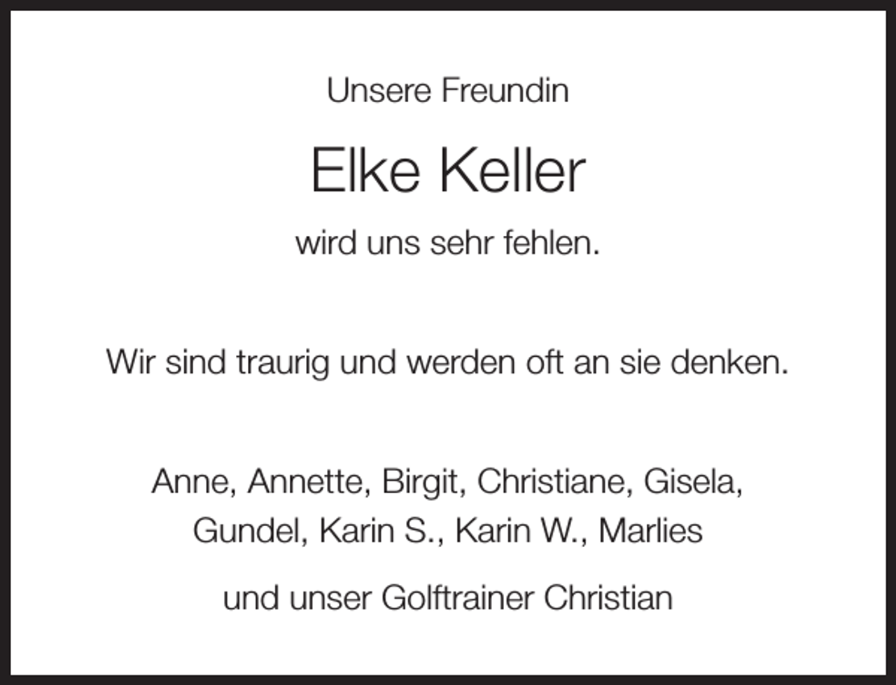 <p>Unsere Freundin</p><p>Elke Keller<br />wird uns sehr fehlen.<br />Wir sind traurig und werden oft an sie denken.<br />Anne, Annette, Birgit, Christiane, Gisela,<br />Gundel, Karin S., Karin W., Marlies<br />und unser Golftrainer Christian</p>