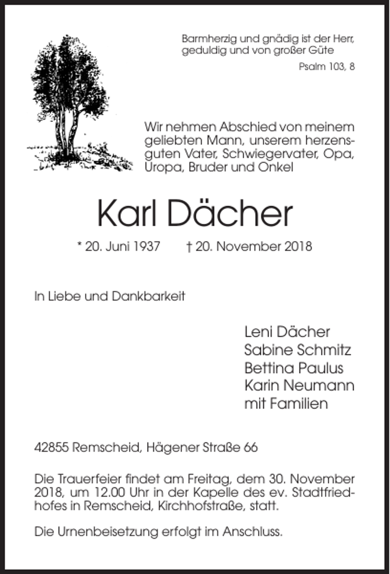 <p>Barmherzig und gnädig ist der Herr,<br />geduldig und von großer Güte<br />Psalm 103, 8</p><p>Wir nehmen Abschied von meinem<br />geliebten Mann, unserem herzensguten Vater, Schwiegervater, Opa,<br />Uropa, Bruder und Onkel</p><p>Karl Dächer<br />* 20. Juni 1937</p><p>† 20. November 2018</p><p>In Liebe und Dankbarkeit</p><p>Leni Dächer<br />Sabine Schmitz<br />Bettina Paulus<br />Karin Neumann<br />mit Familien<br />42855 Remscheid, Hägener Straße 66<br />Die Trauerfeier findet am Freitag, dem 30. November<br />2018, um 12.00 Uhr in der Kapelle des ev. Stadtfriedhofes in Remscheid, Kirchhofstraße, statt.<br />Die Urnenbeisetzung erfolgt im Anschluss.</p>