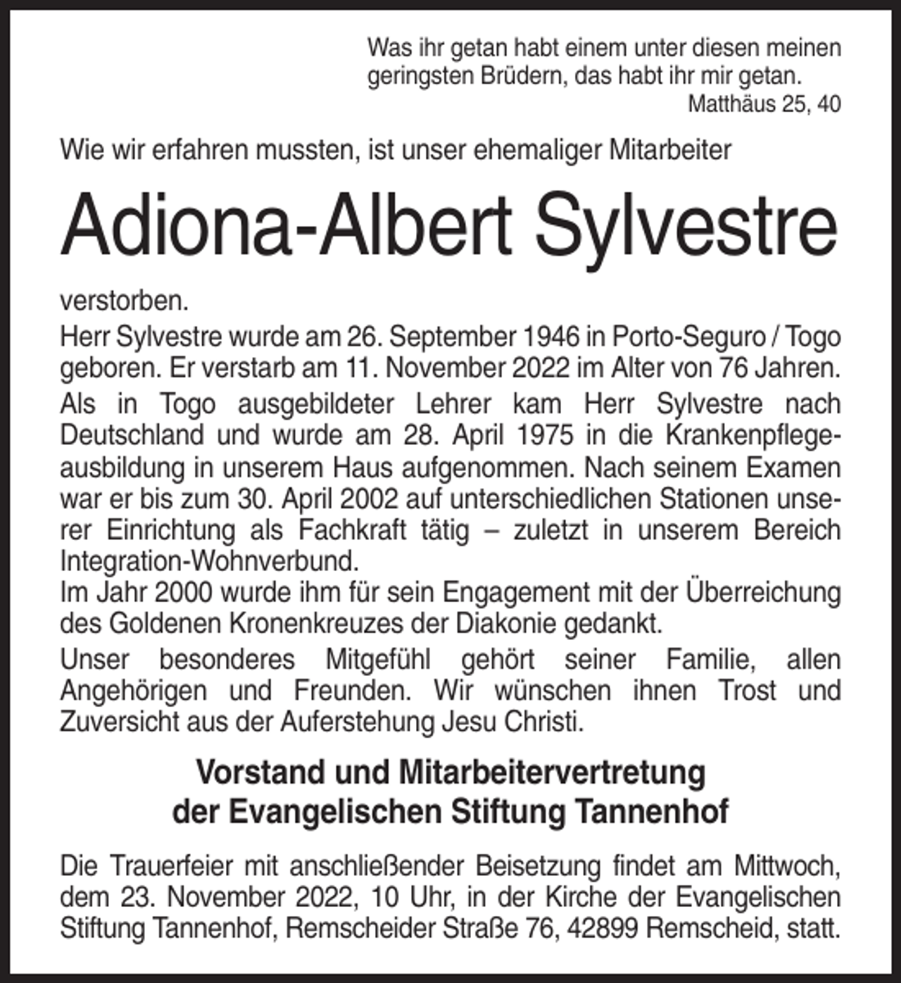 <p>Was ihr getan habt einem unter diesen meinen<br />geringsten Brüdern, das habt ihr mir getan.<br />Matthäus 25, 40</p><p>Wie wir erfahren mussten, ist unser ehemaliger Mitarbeiter</p><p>Adiona-Albert Sylvestre<br />verstorben.<br />Herr Sylvestre wurde am 26. September 1946 in Porto-Seguro / Togo<br />geboren. Er verstarb am 11. November 2022 im Alter von 76 Jahren.<br />Als in Togo ausgebildeter Lehrer kam Herr Sylvestre nach<br />Deutschland und wurde am 28. April 1975 in die Krankenpflegeausbildung in unserem Haus aufgenommen. Nach seinem Examen<br />war er bis zum 30. April 2002 auf unterschiedlichen Stationen unserer Einrichtung als Fachkraft tätig – zuletzt in unserem Bereich<br />Integration-Wohnverbund.<br />Im Jahr 2000 wurde ihm für sein Engagement mit der Überreichung<br />des Goldenen Kronenkreuzes der Diakonie gedankt.<br />Unser besonderes Mitgefühl gehört seiner Familie, allen<br />Angehörigen und Freunden. Wir wünschen ihnen Trost und<br />Zuversicht aus der Auferstehung Jesu Christi.</p><p>Vorstand und Mitarbeitervertretung<br />der Evangelischen Stiftung Tannenhof<br />Die Trauerfeier mit anschließender Beisetzung findet am Mittwoch,<br />dem 23. November 2022, 10 Uhr, in der Kirche der Evangelischen<br />Stiftung Tannenhof, Remscheider Straße 76, 42899 Remscheid, statt.</p>