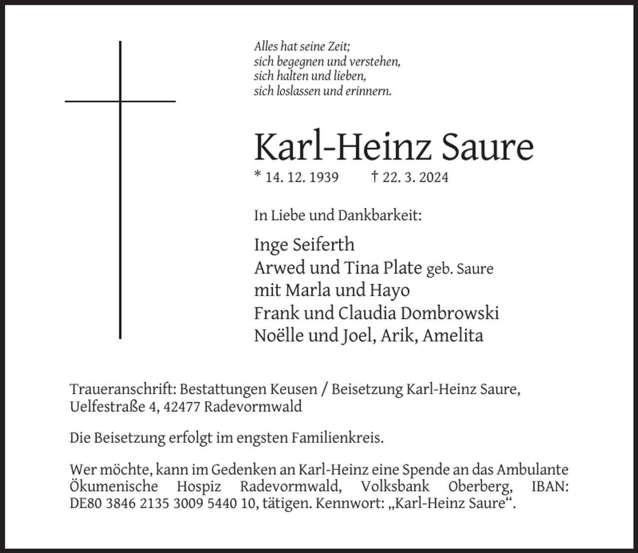 <p>Alles hat seine Zeit;<br />sich begegnen und verstehen,<br />sich halten und lieben,<br />sich loslassen und erinnern.</p><p>Karl-Heinz Saure<br />* 14. 12. 1939</p><p>† 22. 3. 2024</p><p>In Liebe und Dankbarkeit:</p><p>Inge Seiferth<br />Arwed und Tina Plate geb. Saure<br />mit Marla und Hayo<br />Frank und Claudia Dombrowski<br />Noëlle und Joel, Arik, Amelita<br />Traueranschrift: Bestattungen Keusen / Beisetzung Karl-Heinz Saure,<br />Uelfestraße 4, 42477 Radevormwald<br />Die Beisetzung erfolgt im engsten Familienkreis.<br />Wer möchte, kann im Gedenken an Karl-Heinz eine Spende an das Ambulante<br />Ökumenische Hospiz Radevormwald, Volksbank Oberberg, IBAN:<br />DE80 3846 2135 3009 5440 10, tätigen. Kennwort: „Karl-Heinz Saure“.</p>