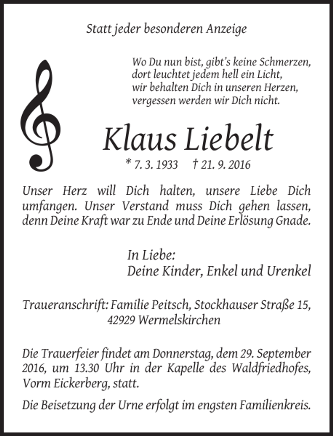 <p>Statt jeder besonderen Anzeige<br />Wo Du nun bist, gibt’s keine Schmerzen,<br />dort leuchtet jedem hell ein Licht,<br />wir behalten Dich in unseren Herzen,<br />vergessen werden wir Dich nicht.</p><p>Klaus Liebelt<br />* 7. 3. 1933 † 21. 9. 2016<br />Unser Herz will Dich halten, unsere Liebe Dich<br />umfangen. Unser Verstand muss Dich gehen lassen,<br />denn Deine Kraft war zu Ende und Deine Erlösung Gnade.</p><p>In Liebe:<br />Deine Kinder, Enkel und Urenkel<br />Traueranschrift: Familie Peitsch, Stockhauser Straße 15,<br />42929 Wermelskirchen<br />Die Trauerfeier findet am Donnerstag, dem 29. September<br />2016, um 13.30 Uhr in der Kapelle des Waldfriedhofes,<br />Vorm Eickerberg, statt.<br />Die Beisetzung der Urne erfolgt im engsten Familienkreis.</p>