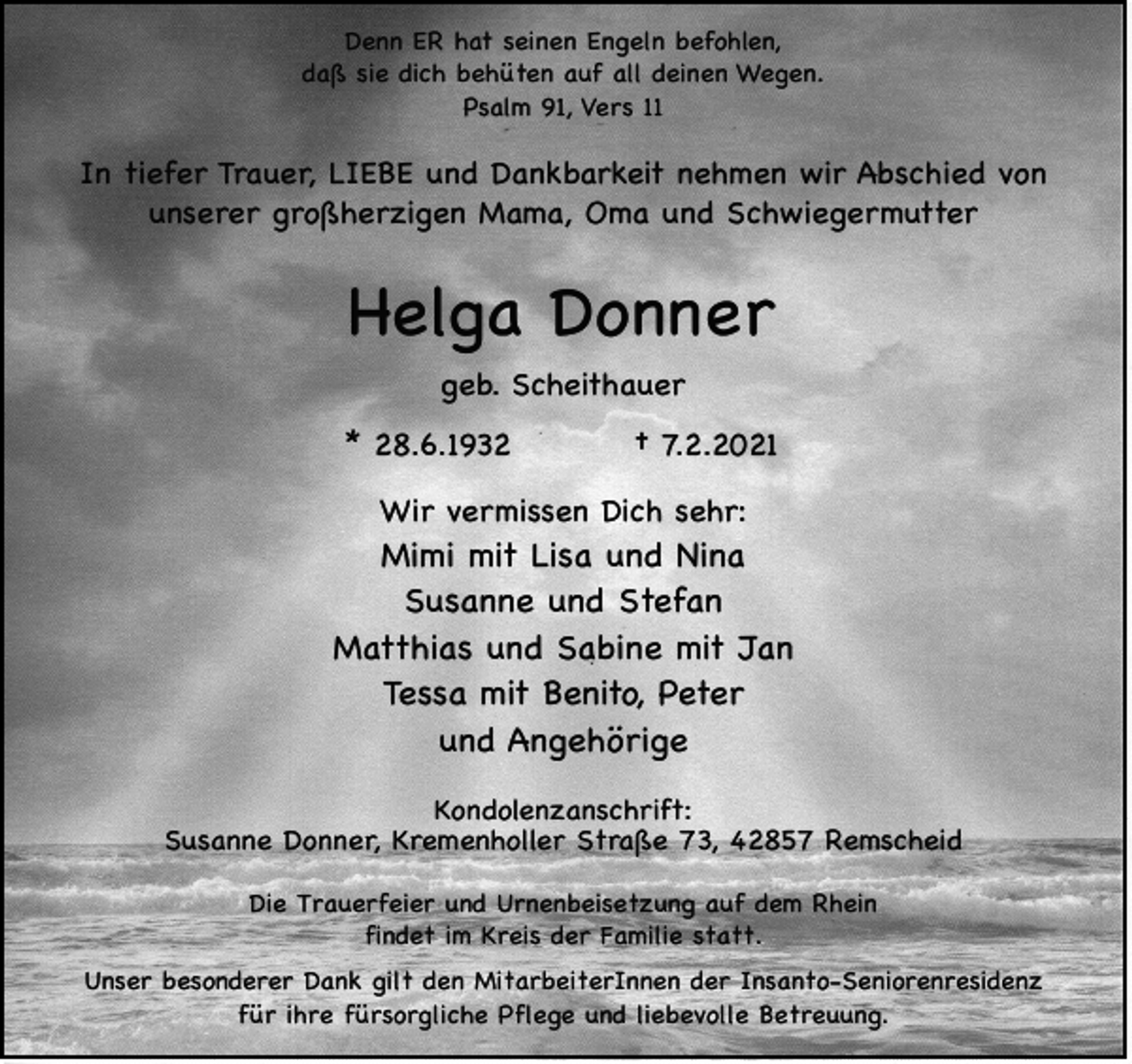 <p>Denn ER hat seinen Engeln befohlen,<br />daß sie dich behüten auf all deinen Wegen.<br />Psalm 91, Vers 11</p><p>In tiefer Trauer, LIEBE und Dankbarkeit nehmen wir Abschied von<br />unserer großherzigen Mama, Oma und Schwiegermutter</p><p>Helga Donner<br />geb. Scheithauer<br />* 28.6.1932</p><p>† 7.2.2021</p><p>Wir vermissen Dich sehr:</p><p>Mimi mit Lisa und Nina<br />Susanne und Stefan<br />Matthias und Sabine mit Jan<br />Tessa mit Benito, Peter<br />und Angehörige<br />Kondolenzanschrift:<br />Susanne Donner, Kremenholler Straße 73, 42857 Remscheid<br />Die Trauerfeier und Urnenbeisetzung auf dem Rhein<br />findet im Kreis der Familie statt.<br />Unser besonderer Dank gilt den MitarbeiterInnen der Insanto-Seniorenresidenz<br />für ihre fürsorgliche Pflege und liebevolle Betreuung.</p>