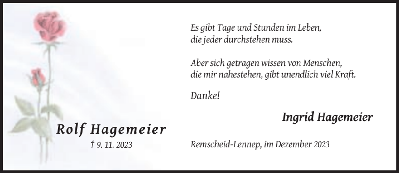 <p>Es gibt Tage und Stunden im Leben,<br />die jeder durchstehen muss.<br />Aber sich getragen wissen von Menschen,<br />die mir nahestehen, gibt unendlich viel Kraft.</p><p>Danke!</p><p>Ingrid Hagemeier</p><p>Rolf Hagemeier<br />† 9. 11. 2023</p><p>Remscheid-Lennep, im Dezember 2023</p>