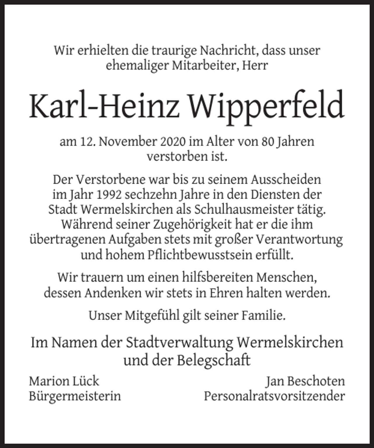 <p>Wir erhielten die traurige Nachricht, dass unser<br />ehemaliger Mitarbeiter, Herr</p><p>Karl-Heinz Wipperfeld<br />am 12. November 2020 im Alter von 80 Jahren<br />verstorben ist.<br />Der Verstorbene war bis zu seinem Ausscheiden<br />im Jahr 1992 sechzehn Jahre in den Diensten der<br />Stadt Wermelskirchen als Schulhausmeister tätig.<br />Während seiner Zugehörigkeit hat er die ihm<br />übertragenen Aufgaben stets mit großer Verantwortung<br />und hohem Pflichtbewusstsein erfüllt.<br />Wir trauern um einen hilfsbereiten Menschen,<br />dessen Andenken wir stets in Ehren halten werden.<br />Unser Mitgefühl gilt seiner Familie.</p><p>Im Namen der Stadtverwaltung Wermelskirchen<br />und der Belegschaft<br />Marion Lück<br />Bürgermeisterin</p><p>Jan Beschoten<br />Personalratsvorsitzender</p>