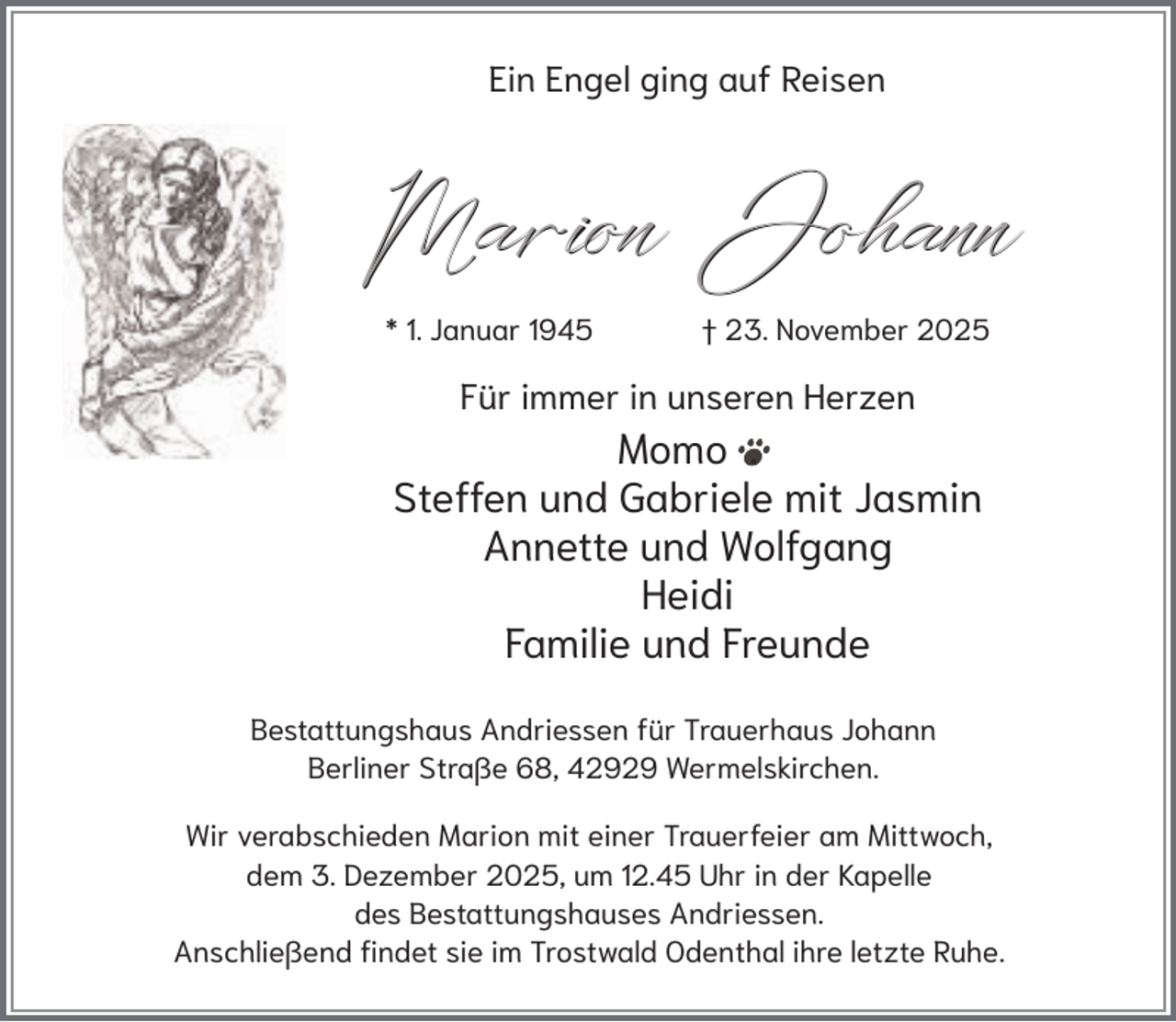 <p>Ein Engel ging auf Reisen</p><p>Marion Johann<br />* 1. Januar 1945</p><p>† 23. November 2025</p><p>Für immer in unseren Herzen</p><p>Momo .<br />Steffen und Gabriele mit Jasmin<br />Annette und Wolfgang<br />Heidi<br />Familie und Freunde<br />Bestattungshaus Andriessen für Trauerhaus Johann<br />Berliner Straße 68, 42929 Wermelskirchen.<br />Wir verabschieden Marion mit einer Trauerfeier am Mittwoch,<br />dem 3. Dezember 2025, um 12.45 Uhr in der Kapelle<br />des Bestattungshauses Andriessen.<br />Anschließend findet sie im Trostwald Odenthal ihre letzte Ruhe.</p>