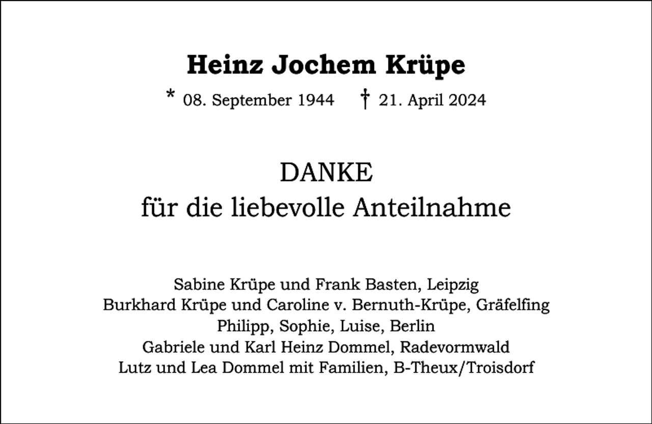<p>Heinz Jochem Krüpe</p><p>* 08. September 1944 † 21. April 2024</p><p>DANKE<br />für die liebevolle Anteilnahme<br />Sabine Krüpe und Frank Basten, Leipzig<br />Burkhard Krüpe und Caroline v. Bernuth-Krüpe, Gräfelfing<br />Philipp, Sophie, Luise, Berlin<br />Gabriele und Karl Heinz Dommel, Radevormwald<br />Lutz und Lea Dommel mit Familien, B-Theux/Troisdorf</p>