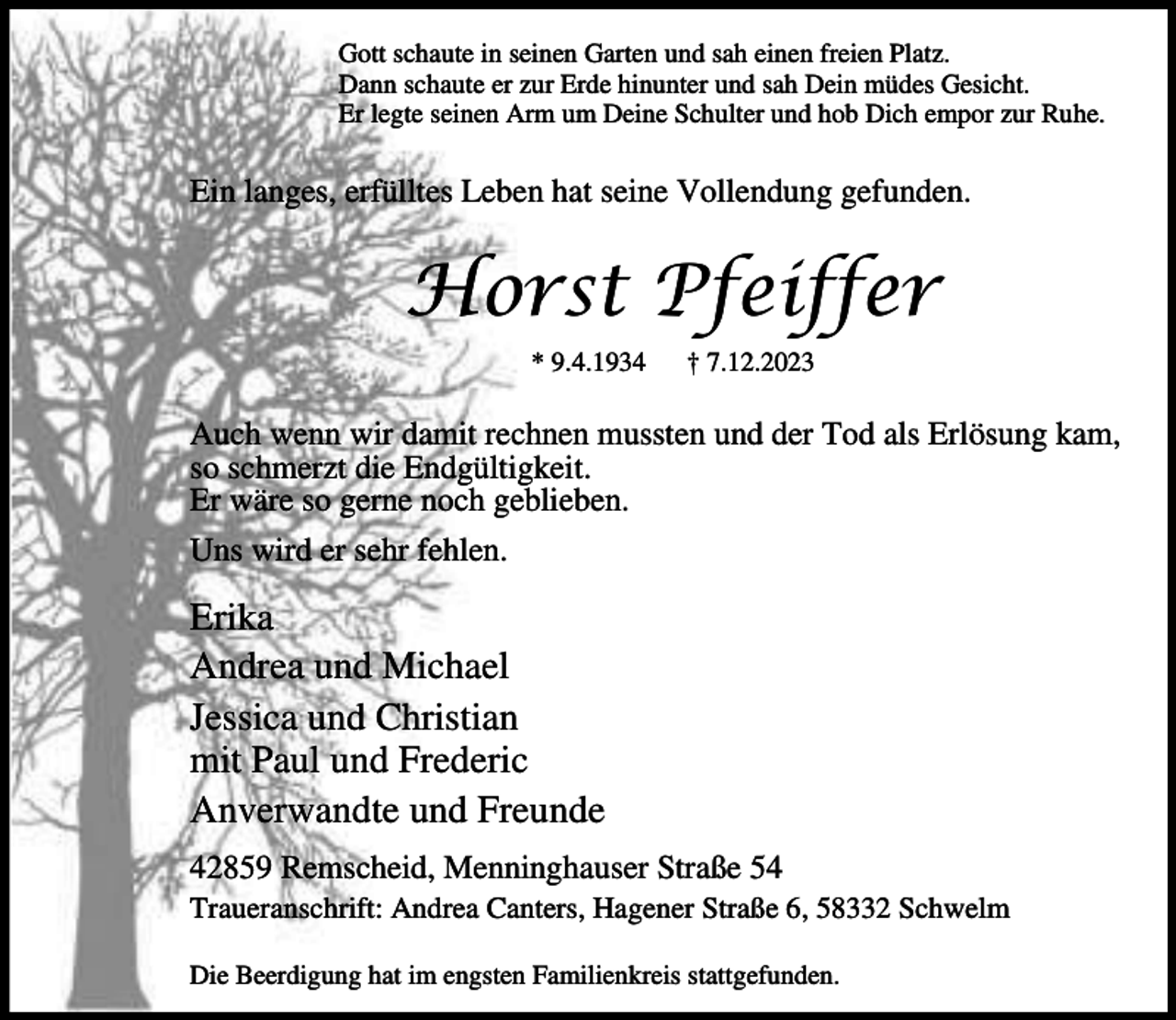 <p>Gott schaute in seinen Garten und sah einen freien Platz.<br />Dann schaute er zur Erde hinunter und sah Dein müdes Gesicht.<br />Er legte seinen Arm um Deine Schulter und hob Dich empor zur Ruhe.</p><p>Ein langes, erfülltes Leben hat seine Vollendung gefunden.</p><p>Horst Pfeiffer<br />* 9.4.1934</p><p>† 7.12.2023</p><p>Auch wenn wir damit rechnen mussten und der Tod als Erlösung kam,<br />so schmerzt die Endgültigkeit.<br />Er wäre so gerne noch geblieben.<br />Uns wird er sehr fehlen.</p><p>Erika<br />Andrea und Michael<br />Jessica und Christian<br />mit Paul und Frederic<br />Anverwandte und Freunde<br />42859 Remscheid, Menninghauser Straße 54</p><p>Traueranschrift: Andrea Canters, Hagener Straße 6, 58332 Schwelm<br />Die Beerdigung hat im engsten Familienkreis stattgefunden.</p>