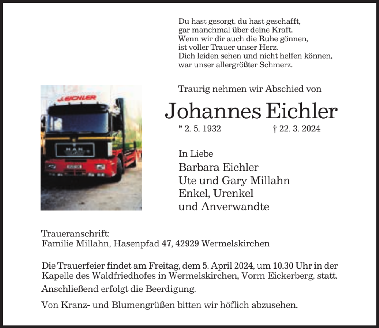 <p>Du hast gesorgt, du hast geschafft,<br />gar manchmal über deine Kraft.<br />Wenn wir dir auch die Ruhe gönnen,<br />ist voller Trauer unser Herz.<br />Dich leiden sehen und nicht helfen können,<br />war unser allergrößter Schmerz.</p><p>Traurig nehmen wir Abschied von</p><p>Johannes Eichler<br />* 2. 5. 1932</p><p>† 22. 3. 2024</p><p>In Liebe</p><p>Barbara Eichler<br />Ute und Gary Millahn<br />Enkel, Urenkel<br />und Anverwandte<br />Traueranschrift:<br />Familie Millahn, Hasenpfad 47, 42929 Wermelskirchen<br />Die Trauerfeier findet am Freitag, dem 5. April 2024, um 10.30 Uhr in der<br />Kapelle des Waldfriedhofes in Wermelskirchen, Vorm Eickerberg, statt.<br />Anschließend erfolgt die Beerdigung.<br />Von Kranz- und Blumengrüßen bitten wir höflich abzusehen.</p>