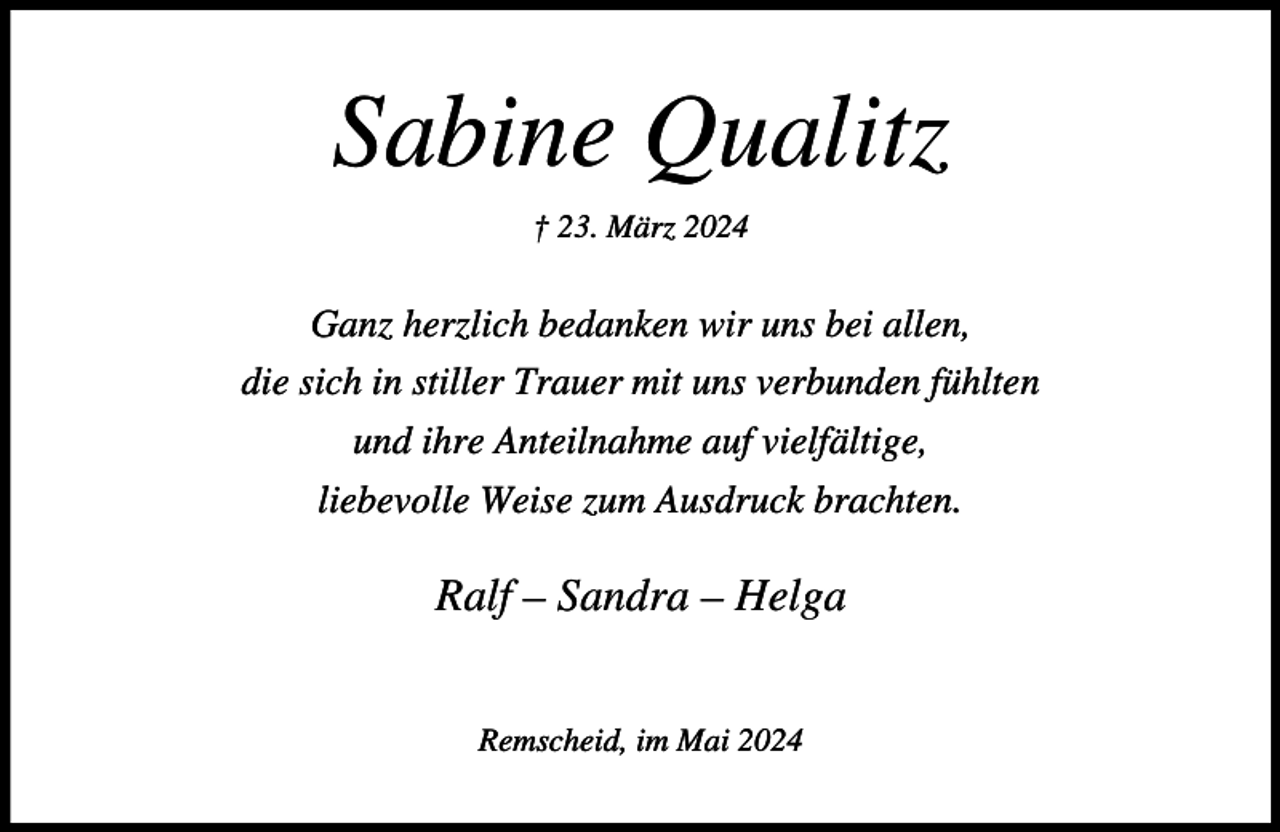 <p>Sabine Qualitz<br />† 23. März 2024</p><p>Ganz herzlich bedanken wir uns bei allen,<br />die sich in stiller Trauer mit uns verbunden fühlten<br />und ihre Anteilnahme auf vielfältige,<br />liebevolle Weise zum Ausdruck brachten.</p><p>Ralf – Sandra – Helga<br />Remscheid, im Mai 2024</p>