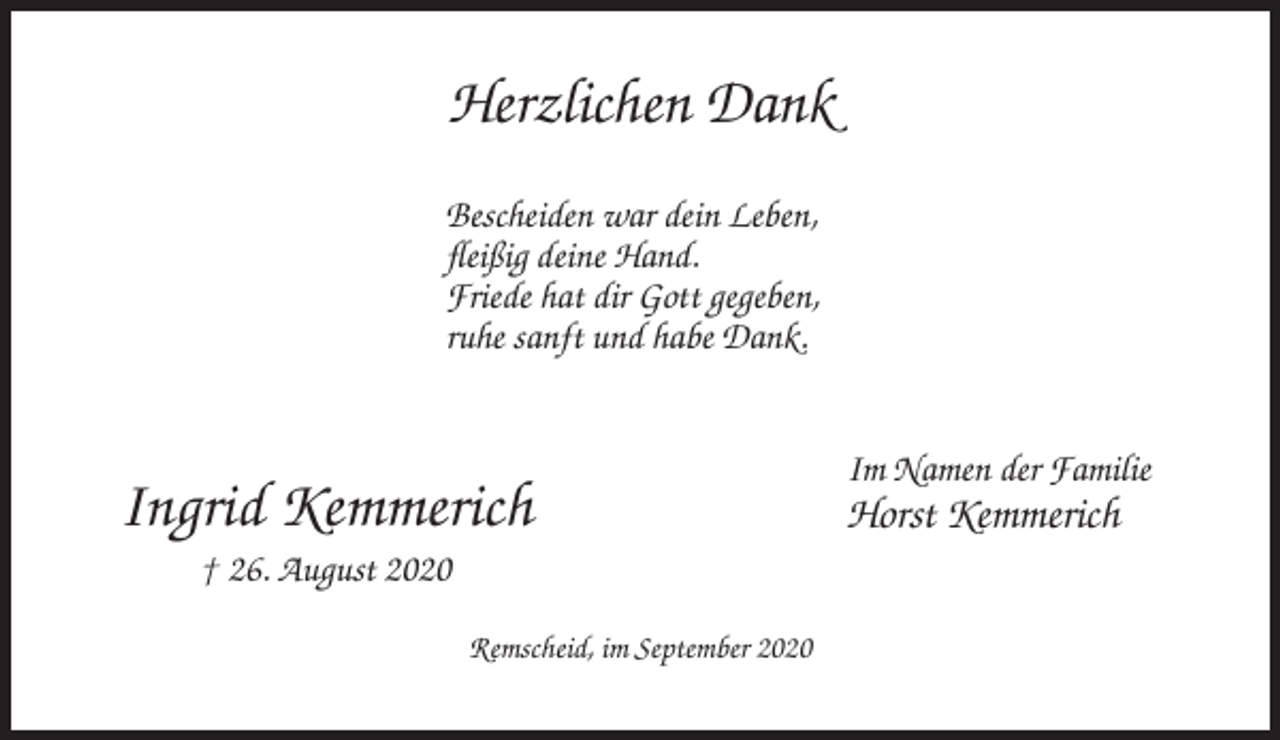 <p>Herzlichen Dank<br />Bescheiden war dein Leben,<br />fleißig deine Hand.<br />Friede hat dir Gott gegeben,<br />ruhe sanft und habe Dank.</p><p>Ingrid Kemmerich<br />† 26. August 2020<br />Remscheid, im September 2020</p><p>Im Namen der Familie</p><p>Horst Kemmerich</p>