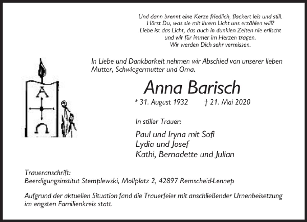 <p>Und dann brennt eine Kerze friedlich, flackert leis und still.<br />Hörst Du, was sie mit ihrem Licht uns erzählen will?<br />Liebe ist das Licht, das auch in dunklen Zeiten nie erlischt<br />und wir für immer im Herzen tragen.<br />Wir werden Dich sehr vermissen.</p><p>In Liebe und Dankbarkeit nehmen wir Abschied von unserer lieben<br />Mutter, Schwiegermutter und Oma.</p><p>Anna Barisch<br />* 31. August 1932</p><p>† 21. Mai 2020</p><p>In stiller Trauer:</p><p>Paul und Iryna mit Sofi<br />Lydia und Josef<br />Kathi, Bernadette und Julian<br />Traueranschrift:<br />Beerdigungsinstitut Stemplewski, Mollplatz 2, 42897 Remscheid-Lennep<br />Aufgrund der aktuellen Situation fand die Trauerfeier mit anschließender Urnenbeisetzung<br />im engsten Familienkreis statt.</p>