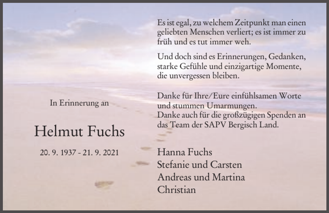 <p>Es ist egal, zu welchem Zeitpunkt man einen<br />geliebten Menschen verliert; es ist immer zu<br />früh und es tut immer weh.<br />Und doch sind es Erinnerungen, Gedanken,<br />starke Gefühle und einzigartige Momente,<br />die unvergessen bleiben.<br />In Erinnerung an</p><p>Helmut Fuchs<br />20. 9. 1937 - 21. 9. 2021</p><p>Danke für Ihre/Eure einfühlsamen Worte<br />und stummen Umarmungen.<br />Danke auch für die großzügigen Spenden an<br />das Team der SAPV Bergisch Land.</p><p>Hanna Fuchs<br />Stefanie und Carsten<br />Andreas und Martina<br />Christian</p>