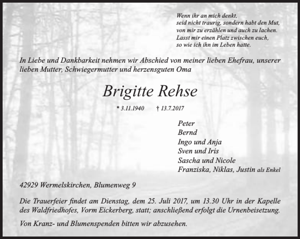 <p>Wenn ihr an mich denkt,<br />seid nicht traurig, sondern habt den Mut,<br />von mir zu erzählen und auch zu lachen.<br />Lasst mir einen Platz zwischen euch,<br />so wie ich ihn im Leben hatte.</p><p>In Liebe und Dankbarkeit nehmen wir Abschied von meiner lieben Ehefrau, unserer<br />lieben Mutter, Schwiegermutter und herzensguten Oma</p><p>Brigitte Rehse<br />* 3.11.1940</p><p>† 13.7.2017</p><p>Peter<br />Bernd<br />Ingo und Anja<br />Sven und Iris<br />Sascha und Nicole<br />Franziska, Niklas, Justin als Enkel<br />42929 Wermelskirchen, Blumenweg 9<br />Die Trauerfeier findet am Dienstag, dem 25. Juli 2017, um 13.30 Uhr in der Kapelle<br />des Waldfriedhofes, Vorm Eickerberg, statt; anschließend erfolgt die Urnenbeisetzung.<br />Von Kranz- und Blumenspenden bitten wir abzusehen.</p>