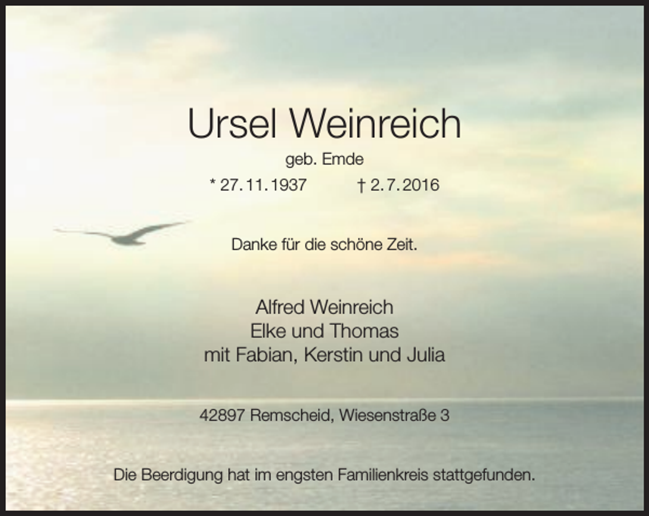 <p>Ursel Weinreich<br />geb. Emde</p><p>* 27. 11. 1937</p><p>† 2. 7. 2016</p><p>Danke für die schöne Zeit.</p><p>Alfred Weinreich<br />Elke und Thomas<br />mit Fabian, Kerstin und Julia<br />42897 Remscheid, Wiesenstraße 3<br />Die Beerdigung hat im engsten Familienkreis stattgefunden.</p>