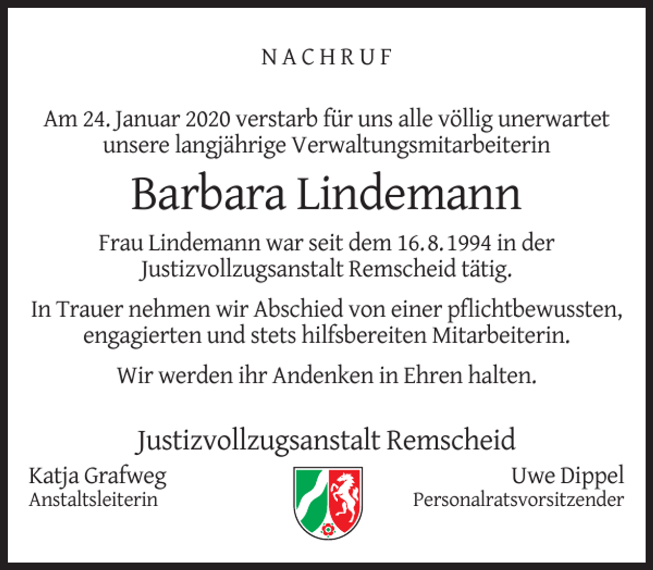 <p>NACHRUF<br />Am 24. Januar 2020 verstarb für uns alle völlig unerwartet<br />unsere langjährige Verwaltungsmitarbeiterin</p><p>Barbara Lindemann</p><p>Frau Lindemann war seit dem 16.8.1994 in der<br />Justizvollzugsanstalt Remscheid tätig.<br />In Trauer nehmen wir Abschied von einer pﬂichtbewussten,<br />engagierten und stets hilfsbereiten Mitarbeiterin.<br />Wir werden ihr Andenken in Ehren halten.</p><p>Justizvollzugsanstalt Remscheid</p><p>Katja Grafweg<br />Anstaltsleiterin</p><p>Uwe Dippel</p><p>Personalratsvorsitzender</p>
