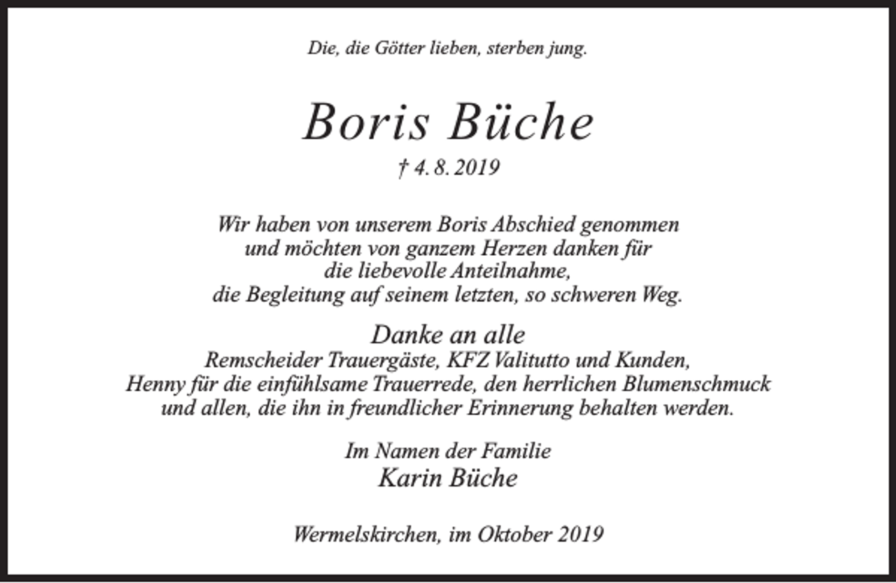 <p>Die, die Götter lieben, sterben jung.</p><p>Boris Büche<br />† 4. 8. 2019</p><p>Wir haben von unserem Boris Abschied genommen<br />und möchten von ganzem Herzen danken für<br />die liebevolle Anteilnahme,<br />die Begleitung auf seinem letzten, so schweren Weg.</p><p>Danke an alle</p><p>Remscheider Trauergäste, KFZ Valitutto und Kunden,<br />Henny für die einfühlsame Trauerrede, den herrlichen Blumenschmuck<br />und allen, die ihn in freundlicher Erinnerung behalten werden.<br />Im Namen der Familie</p><p>Karin Büche</p><p>Wermelskirchen, im Oktober 2019</p>