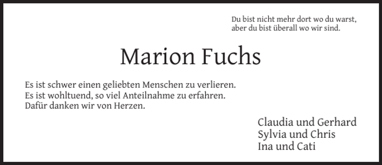 <p>Du bist nicht mehr dort wo du warst,<br />aber du bist überall wo wir sind.</p><p>Marion Fuchs<br />Es ist schwer einen geliebten Menschen zu verlieren.<br />Es ist wohltuend, so viel Anteilnahme zu erfahren.<br />Dafür danken wir von Herzen.</p><p>Claudia und Gerhard<br />Sylvia und Chris<br />Ina und Cati</p>