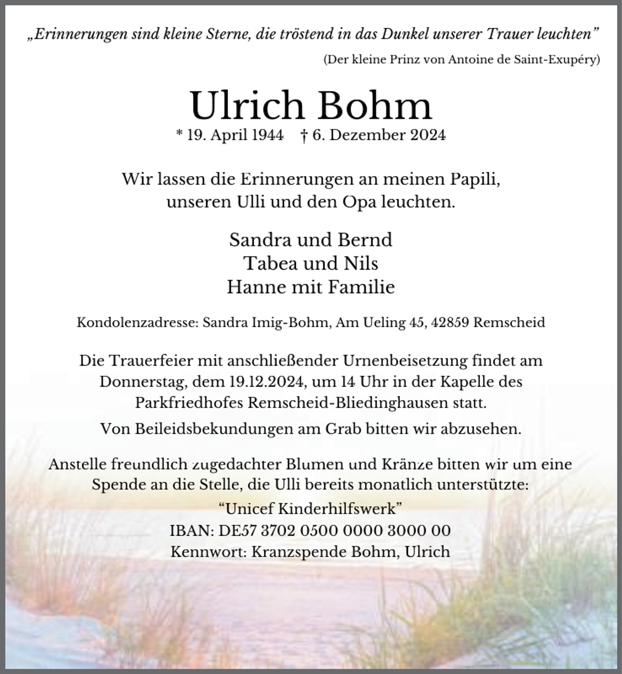 <p>„Erinnerungen sind kleine Sterne, die tröstend in das Dunkel unserer Trauer leuchten”<br />(Der kleine Prinz von Antoine de Saint-Exupéry)</p><p>Ulrich Bohm</p><p>* 19. April 1944</p><p>† 6. Dezember 2024</p><p>Wir lassen die Erinnerungen an meinen Papili,<br />unseren Ulli und den Opa leuchten.</p><p>Sandra und Bernd<br />Tabea und Nils<br />Hanne mit Familie<br />Kondolenzadresse: Sandra Imig-Bohm, Am Ueling 45, 42859 Remscheid</p><p>Die Trauerfeier mit anschließender Urnenbeisetzung findet am<br />Donnerstag, dem 19.12.2024, um 14 Uhr in der Kapelle des<br />Parkfriedhofes Remscheid-Bliedinghausen statt.<br />Von Beileidsbekundungen am Grab bitten wir abzusehen.</p><p>Anstelle freundlich zugedachter Blumen und Kränze bitten wir um eine<br />Spende an die Stelle, die Ulli bereits monatlich unterstützte:<br />“Unicef Kinderhilfswerk”<br />IBAN: DE57 3702 0500 30<br />Kennwort: Kranzspende Bohm, Ulrich</p>