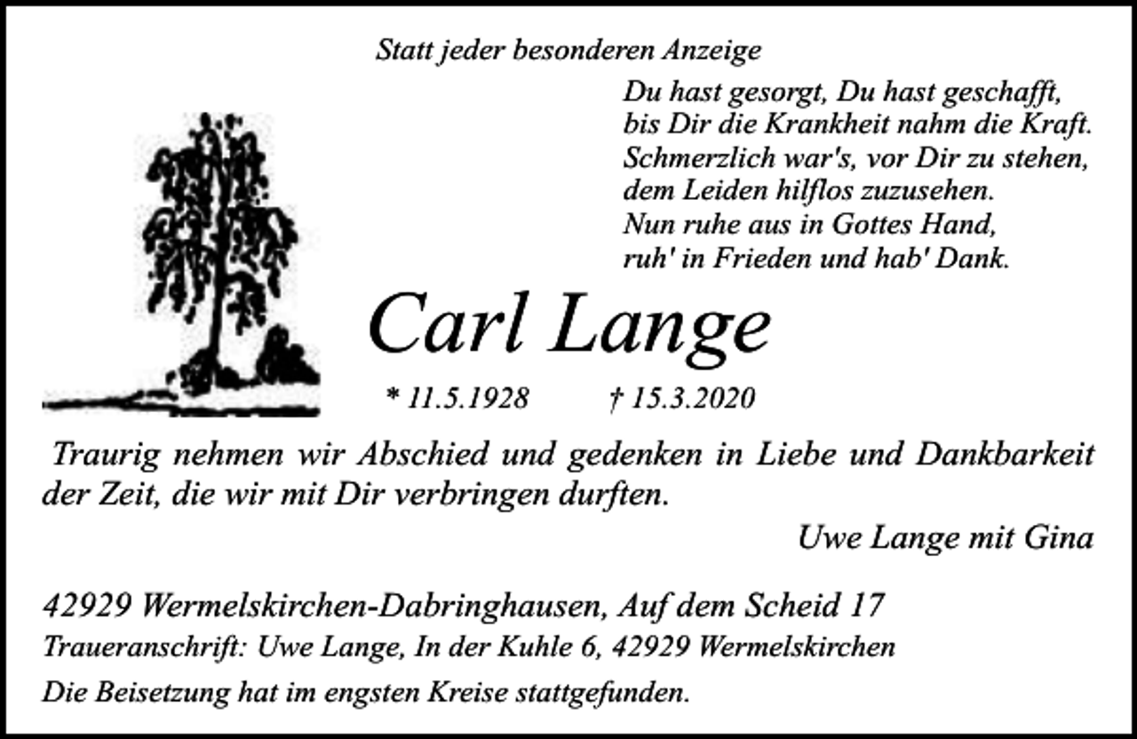 <p>Statt jeder besonderen Anzeige<br />Du hast gesorgt, Du hast geschafft,<br />bis Dir die Krankheit nahm die Kraft.<br />Schmerzlich war's, vor Dir zu stehen,<br />dem Leiden hilflos zuzusehen.<br />Nun ruhe aus in Gottes Hand,<br />ruh' in Frieden und hab' Dank.</p><p>Carl Lange<br />* 11.5.1928</p><p>† 15.3.2020</p><p>Traurig nehmen wir Abschied und gedenken in Liebe und Dankbarkeit<br />der Zeit, die wir mit Dir verbringen durften.<br />Uwe Lange mit Gina<br />42929 Wermelskirchen-Dabringhausen, Auf dem Scheid 17</p><p>Traueranschrift: Uwe Lange, In der Kuhle 6, 42929 Wermelskirchen<br />Die Beisetzung hat im engsten Kreise stattgefunden.</p>