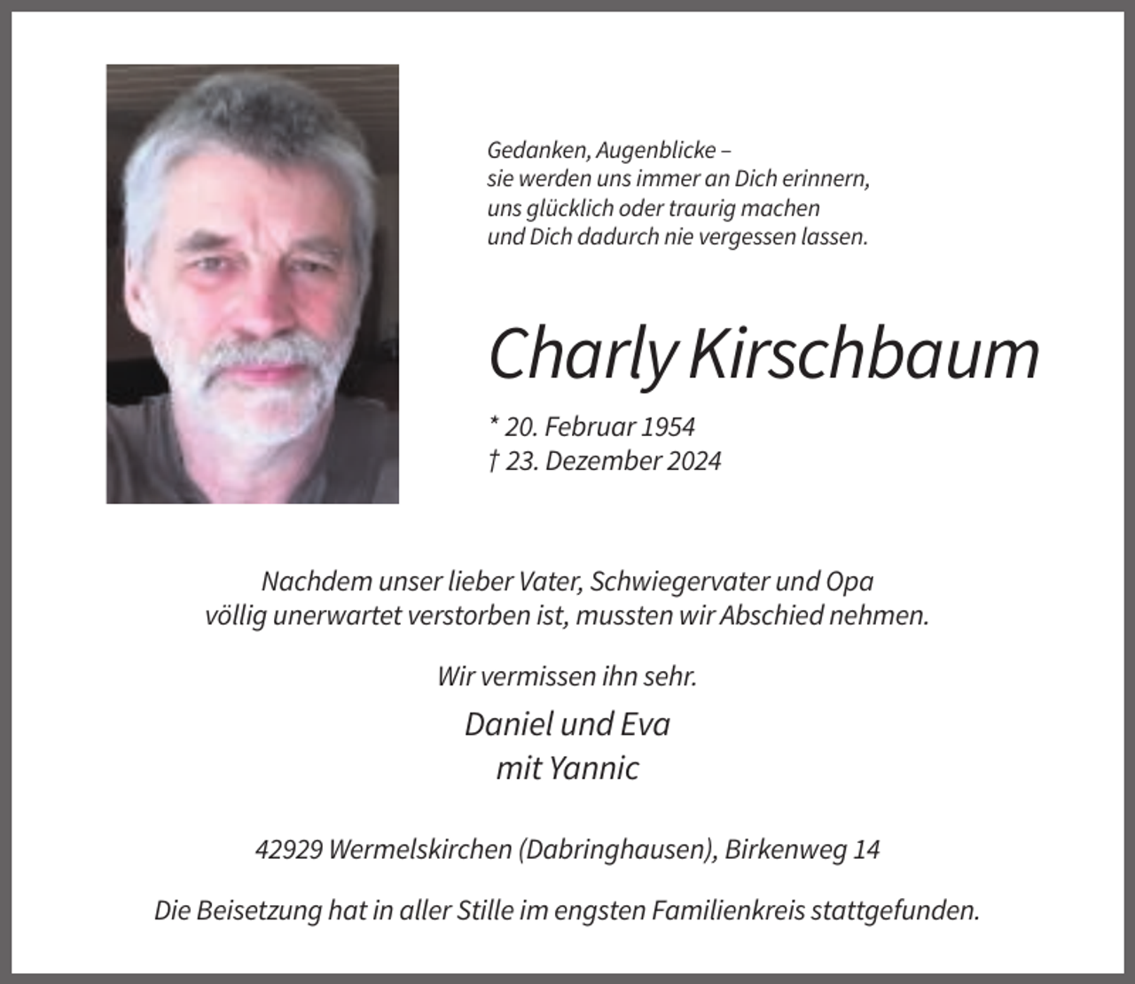 <p>Gedanken, Augenblicke –<br />sie werden uns immer an Dich erinnern,<br />uns glücklich oder traurig machen<br />und Dich dadurch nie vergessen lassen.</p><p>Charly Kirschbaum<br />* 20. Februar 1954<br />† 23. Dezember 2024</p><p>Nachdem unser lieber Vater, Schwiegervater und Opa<br />völlig unerwartet verstorben ist, mussten wir Abschied nehmen.<br />Wir vermissen ihn sehr.</p><p>Daniel und Eva<br />mit Yannic<br />42929 Wermelskirchen (Dabringhausen), Birkenweg 14<br />Die Beisetzung hat in aller Stille im engsten Familienkreis stattgefunden.</p>