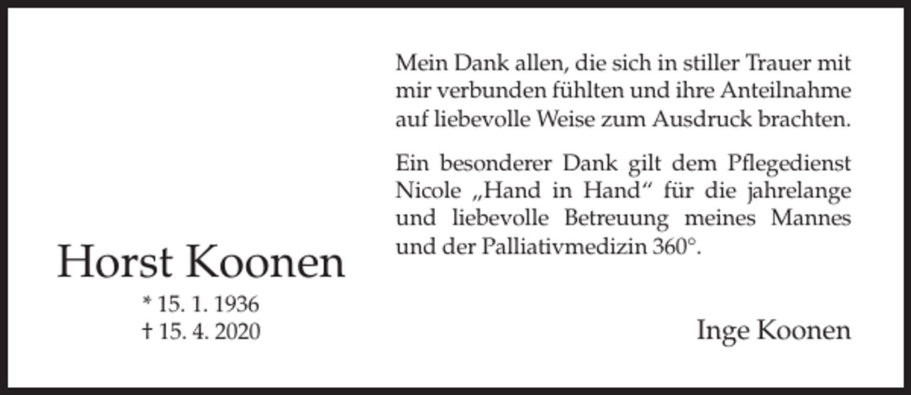 <p>Mein Dank allen, die sich in stiller Trauer mit<br />mir verbunden fühlten und ihre Anteilnahme<br />auf liebevolle Weise zum Ausdruck brachten.</p><p>Horst Koonen<br />* 15. 1. 1936<br />† 15. 4. 2020</p><p>Ein besonderer Dank gilt dem Pflegedienst<br />Nicole „Hand in Hand“ für die jahrelange<br />und liebevolle Betreuung meines Mannes<br />und der Palliativmedizin 360°.</p><p>Inge Koonen</p>