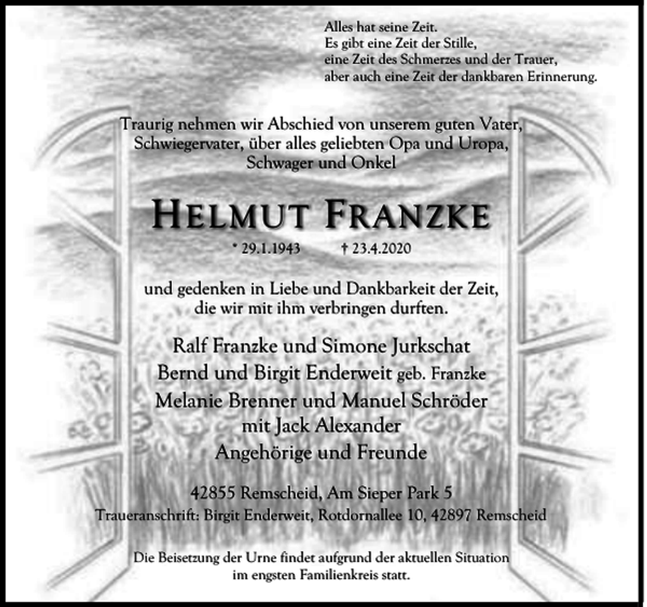 <p>Alles hat seine Zeit.<br />Es gibt eine Zeit der Stille,<br />eine Zeit des Schmerzes und der Trauer,<br />aber auch eine Zeit der dankbaren Erinnerung.</p><p>Traurig nehmen wir Abschied von unserem guten Vater,<br />Schwiegervater, über alles geliebten Opa und Uropa,<br />Schwager und Onkel</p><p>H E LMUT F R AN ZKE<br />* 29.1.1943</p><p>† 23.4.2020</p><p>und gedenken in Liebe und Dankbarkeit der Zeit,<br />die wir mit ihm verbringen durften.</p><p>Ralf Franzke und Simone Jurkschat<br />Bernd und Birgit Enderweit geb. Franzke<br />Melanie Brenner und Manuel Schröder<br />mit Jack Alexander<br />Angehörige und Freunde<br />42855 Remscheid, Am Sieper Park 5<br />Traueranschrift: Birgit Enderweit, Rotdornallee 10, 42897 Remscheid<br />Die Beisetzung der Urne findet aufgrund der aktuellen Situation<br />im engsten Familienkreis statt.</p>