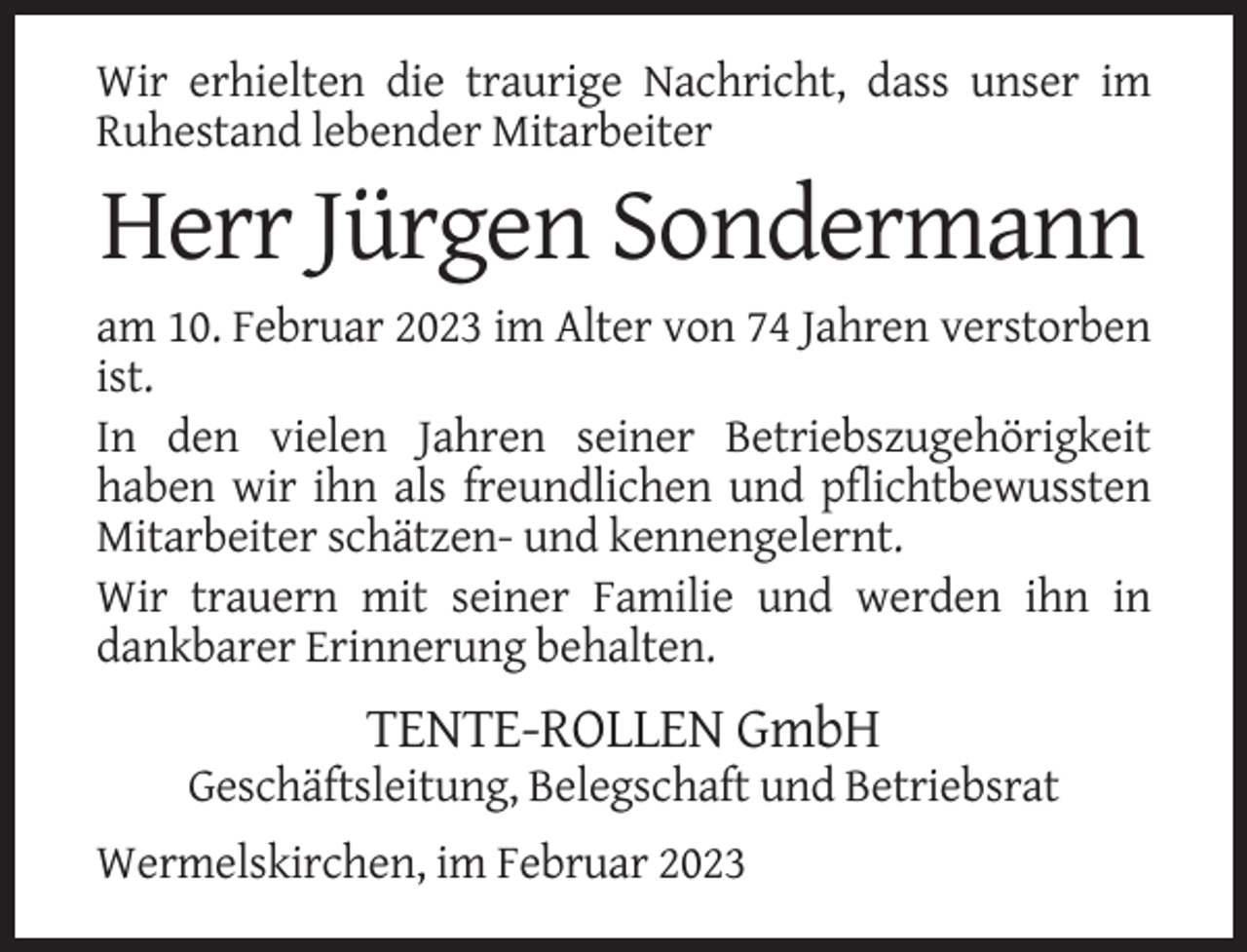 <p>Wir erhielten die traurige Nachricht, dass unser im<br />Ruhestand lebender Mitarbeiter</p><p>Herr Jürgen Sondermann<br />am 10. Februar 2023 im Alter von 74 Jahren verstorben<br />ist.<br />In den vielen Jahren seiner Betriebszugehörigkeit<br />haben wir ihn als freundlichen und pflichtbewussten<br />Mitarbeiter schätzen- und kennengelernt.<br />Wir trauern mit seiner Familie und werden ihn in<br />dankbarer Erinnerung behalten.</p><p>TENTE-ROLLEN GmbH<br />Geschäftsleitung, Belegschaft und Betriebsrat<br />Wermelskirchen, im Februar 2023</p>