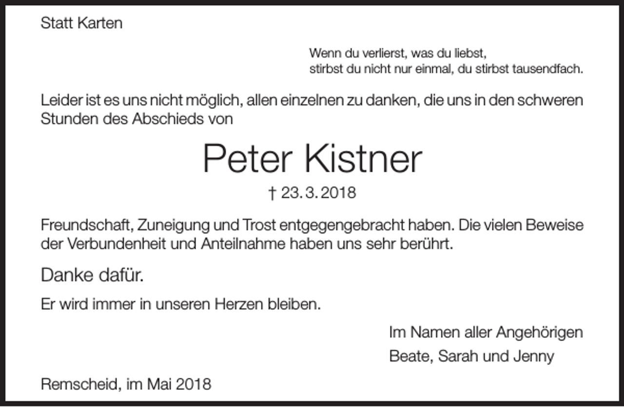 <p>Statt Karten<br />Wenn du verlierst, was du liebst,<br />stirbst du nicht nur einmal, du stirbst tausendfach.</p><p>Leider ist es uns nicht möglich, allen einzelnen zu danken, die uns in den schweren<br />Stunden des Abschieds von</p><p>Peter Kistner<br />† 23. 3. 2018</p><p>Freundschaft, Zuneigung und Trost entgegengebracht haben. Die vielen Beweise<br />der Verbundenheit und Anteilnahme haben uns sehr berührt.</p><p>Danke dafür.<br />Er wird immer in unseren Herzen bleiben.<br />Im Namen aller Angehörigen<br />Beate, Sarah und Jenny<br />Remscheid, im Mai 2018</p>