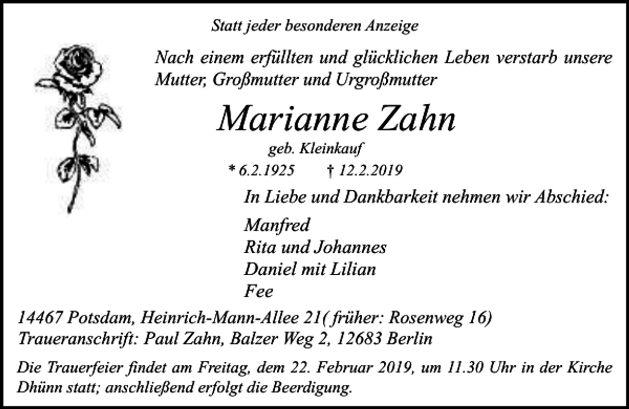 <p>Statt jeder besonderen Anzeige</p><p>Nach einem erfüllten und glücklichen Leben verstarb unsere<br />Mutter, Großmutter und Urgroßmutter</p><p>Marianne Zahn<br />geb. Kleinkauf<br />* 6.2.1925<br />† 12.2.2019</p><p>In Liebe und Dankbarkeit nehmen wir Abschied:<br />Manfred<br />Rita und Johannes<br />Daniel mit Lilian<br />Fee<br />14467 Potsdam, Heinrich-Mann-Allee 21( früher: Rosenweg 16)<br />Traueranschrift: Paul Zahn, Balzer Weg 2, 12683 Berlin<br />Die Trauerfeier findet am Freitag, dem 22. Februar 2019, um 11.30 Uhr in der Kirche<br />Dhünn statt; anschließend erfolgt die Beerdigung.</p>