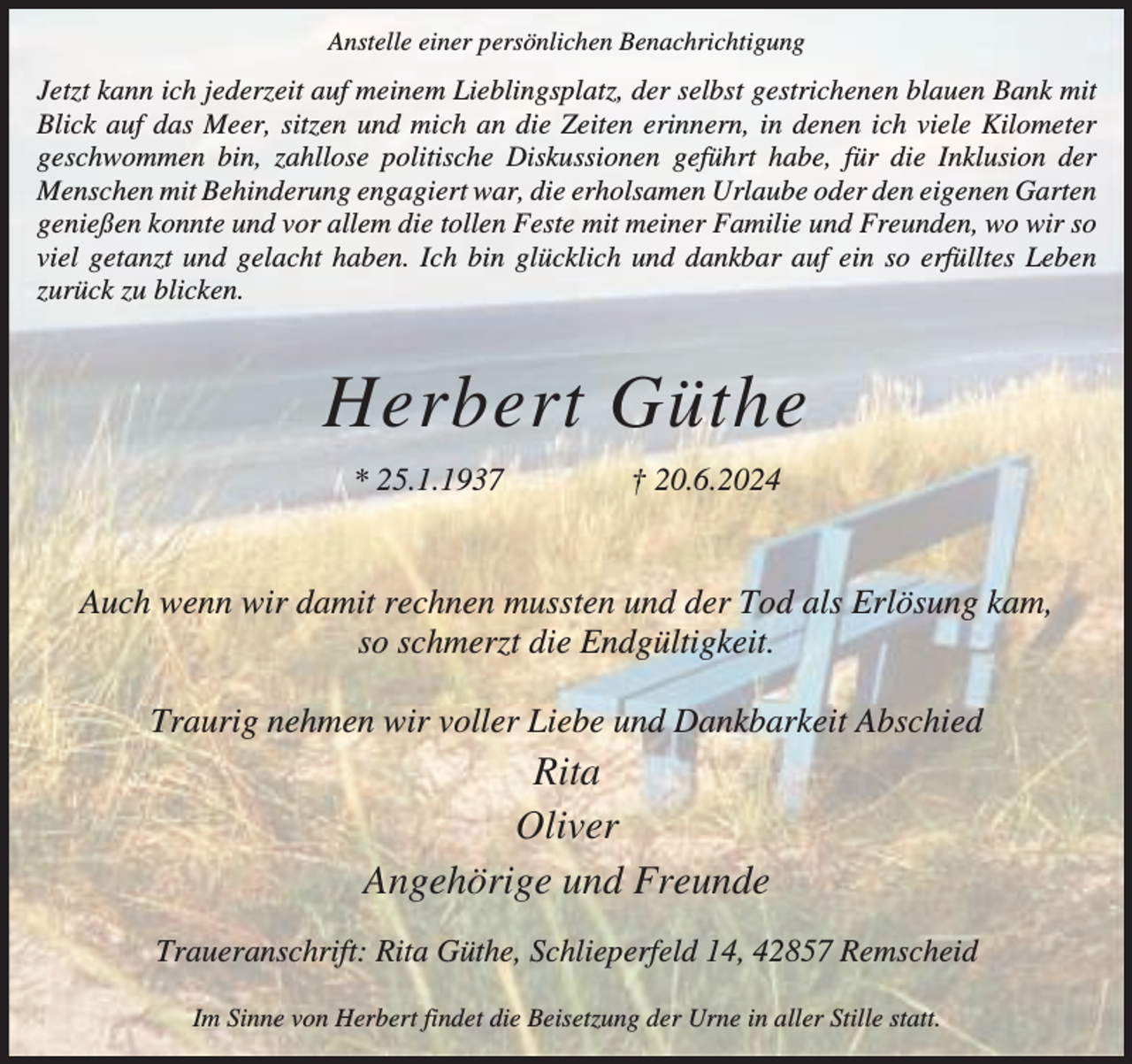 <p>Anstelle einer persönlichen Benachrichtigung</p><p>Jetzt kann ich jederzeit auf meinem Lieblingsplatz, der selbst gestrichenen blauen Bank mit<br />Blick auf das Meer, sitzen und mich an die Zeiten erinnern, in denen ich viele Kilometer<br />geschwommen bin, zahllose politische Diskussionen geführt habe, für die Inklusion der<br />Menschen mit Behinderung engagiert war, die erholsamen Urlaube oder den eigenen Garten<br />genießen konnte und vor allem die tollen Feste mit meiner Familie und Freunden, wo wir so<br />viel getanzt und gelacht haben. Ich bin glücklich und dankbar auf ein so erfülltes Leben<br />zurück zu blicken.</p><p>Herbert Güthe<br />* 25.1.1937</p><p>† 20.6.2024</p><p>Auch wenn wir damit rechnen mussten und der Tod als Erlösung kam,<br />so schmerzt die Endgültigkeit.<br />Traurig nehmen wir voller Liebe und Dankbarkeit Abschied</p><p>Rita<br />Oliver<br />Angehörige und Freunde<br />Traueranschrift: Rita Güthe, Schlieperfeld 14, 42857 Remscheid<br />Im Sinne von Herbert findet die Beisetzung der Urne in aller Stille statt.</p>