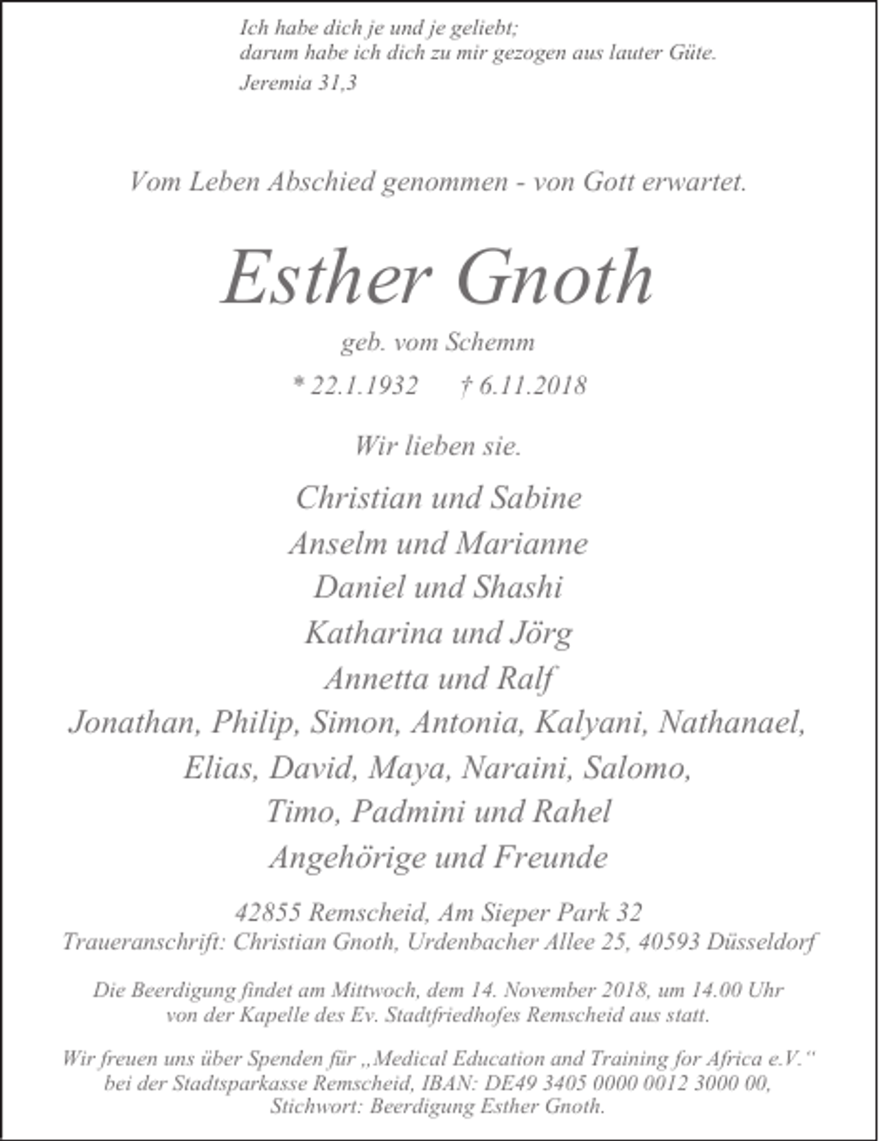<p>Ich habe dich je und je geliebt;<br />darum habe ich dich zu mir gezogen aus lauter Güte.<br />Jeremia 31,3</p><p>Vom Leben Abschied genommen - von Gott erwartet.</p><p>Esther Gnoth<br />geb. vom Schemm</p><p>* 22.1.1932</p><p>† 6.11.2018</p><p>Wir lieben sie.</p><p>Christian und Sabine<br />Anselm und Marianne<br />Daniel und Shashi<br />Katharina und Jörg<br />Annetta und Ralf<br />Jonathan, Philip, Simon, Antonia, Kalyani, Nathanael,<br />Elias, David, Maya, Naraini, Salomo,<br />Timo, Padmini und Rahel<br />Angehörige und Freunde<br />42855 Remscheid, Am Sieper Park 32</p><p>Traueranschrift: Christian Gnoth, Urdenbacher Allee 25, 40593 Düsseldorf<br />Die Beerdigung findet am Mittwoch, dem 14. November 2018, um 14.00 Uhr<br />von der Kapelle des Ev. Stadtfriedhofes Remscheid aus statt.<br />Wir freuen uns über Spenden für „Medical Education and Training for Africa e.V.“<br />bei der Stadtsparkasse Remscheid, IBAN: DE49 3405 0012 30,<br />Stichwort: Beerdigung Esther Gnoth.</p>