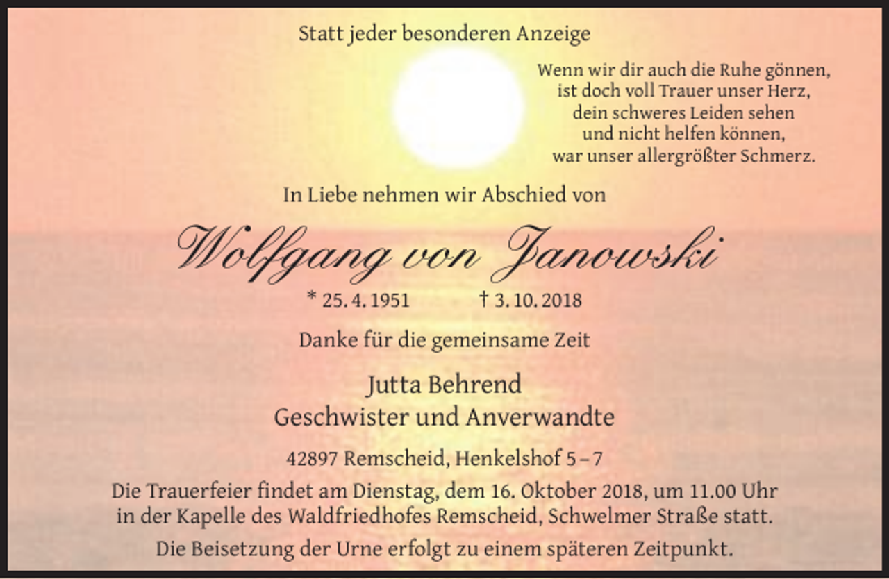 <p>Statt jeder besonderen Anzeige<br />Wenn wir dir auch die Ruhe gönnen,<br />ist doch voll Trauer unser Herz,<br />dein schweres Leiden sehen<br />und nicht helfen können,<br />war unser allergrößter Schmerz.</p><p>In Liebe nehmen wir Abschied von</p><p>Wolfgang von Janowski<br />* 25. 4. 1951</p><p>† 3. 10. 2018</p><p>Danke für die gemeinsame Zeit</p><p>Jutta Behrend<br />Geschwister und Anverwandte<br />42897 Remscheid, Henkelshof 5 – 7<br />Die Trauerfeier ﬁndet am Dienstag, dem 16. Oktober 2018, um 11.00 Uhr<br />in der Kapelle des Waldfriedhofes Remscheid, Schwelmer Straße statt.<br />Die Beisetzung der Urne erfolgt zu einem späteren Zeitpunkt.</p>