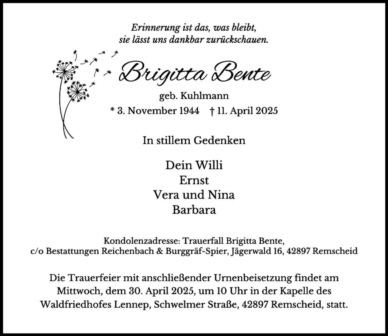 <p>Erinnerung ist das, was bleibt,<br />sie lässt uns dankbar zurückschauen.</p><p>Brigitta Bente<br />geb. Kuhlmann</p><p>* 3. November 1944</p><p>† 11. April 2025</p><p>In stillem Gedenken</p><p>Dein Willi<br />Ernst<br />Vera und Nina<br />Barbara<br />Kondolenzadresse: Trauerfall Brigitta Bente,<br />c/o Bestattungen Reichenbach &amp; Burggräf-Spier, Jägerwald 16, 42897 Remscheid</p><p>Die Trauerfeier mit anschließender Urnenbeisetzung findet am<br />Mittwoch, dem 30. April 2025, um 10 Uhr in der Kapelle des<br />Waldfriedhofes Lennep, Schwelmer Straße, 42897 Remscheid, statt.</p>