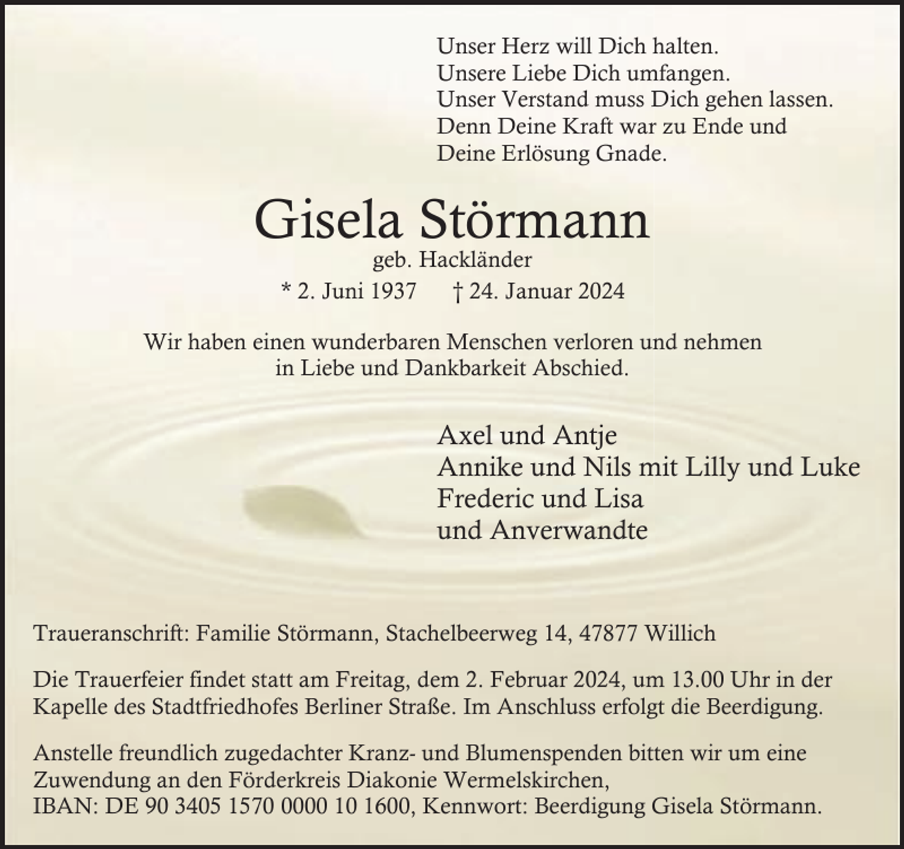 <p>Unser Herz will Dich halten.<br />Unsere Liebe Dich umfangen.<br />Unser Verstand muss Dich gehen lassen.<br />Denn Deine Kraft war zu Ende und<br />Deine Erlösung Gnade.</p><p>Gisela Störmann<br />geb. Hackländer<br />* 2. Juni 1937<br />† 24. Januar 2024</p><p>Wir haben einen wunderbaren Menschen verloren und nehmen<br />in Liebe und Dankbarkeit Abschied.</p><p>Axel und Antje<br />Annike und Nils mit Lilly und Luke<br />Frederic und Lisa<br />und Anverwandte</p><p>Traueranschrift: Familie Störmann, Stachelbeerweg 14, 47877 Willich<br />Die Trauerfeier findet statt am Freitag, dem 2. Februar 2024, um 13.00 Uhr in der<br />Kapelle des Stadtfriedhofes Berliner Straße. Im Anschluss erfolgt die Beerdigung.<br />Anstelle freundlich zugedachter Kranz- und Blumenspenden bitten wir um eine<br />Zuwendung an den Förderkreis Diakonie Wermelskirchen,<br />IBAN: DE 90 3405 157000 10 1600, Kennwort: Beerdigung Gisela Störmann.</p>