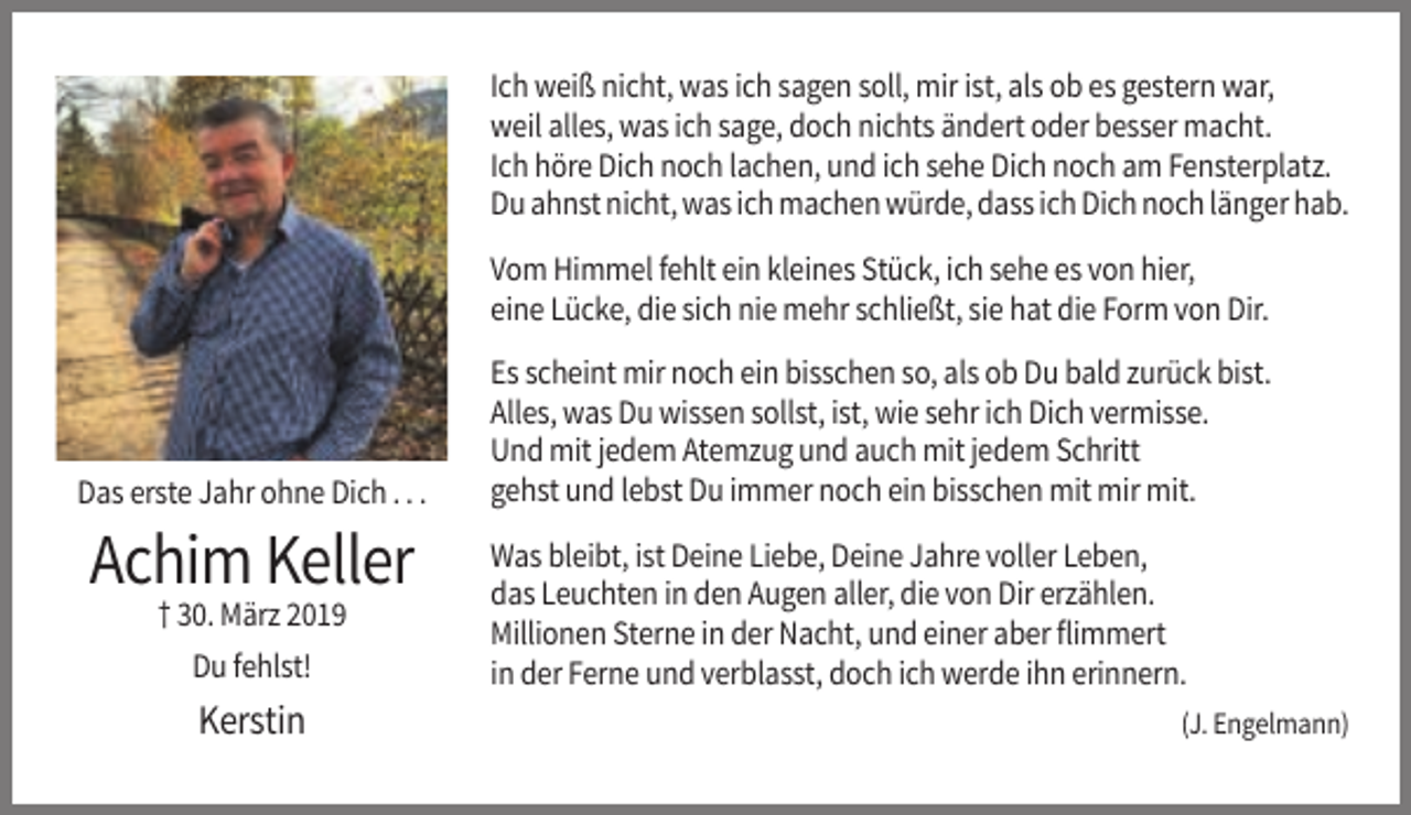 <p>Ich weiß nicht, was ich sagen soll, mir ist, als ob es gestern war,<br />weil alles, was ich sage, doch nichts ändert oder besser macht.<br />Ich höre Dich noch lachen, und ich sehe Dich noch am Fensterplatz.<br />Du ahnst nicht, was ich machen würde, dass ich Dich noch länger hab.<br />Vom Himmel fehlt ein kleines Stück, ich sehe es von hier,<br />eine Lücke, die sich nie mehr schließt, sie hat die Form von Dir.</p><p>Das erste Jahr ohne Dich . . .</p><p>Achim Keller<br />† 30. März 2019<br />Du fehlst!</p><p>Kerstin</p><p>Es scheint mir noch ein bisschen so, als ob Du bald zurück bist.<br />Alles, was Du wissen sollst, ist, wie sehr ich Dich vermisse.<br />Und mit jedem Atemzug und auch mit jedem Schritt<br />gehst und lebst Du immer noch ein bisschen mit mir mit.<br />Was bleibt, ist Deine Liebe, Deine Jahre voller Leben,<br />das Leuchten in den Augen aller, die von Dir erzählen.<br />Millionen Sterne in der Nacht, und einer aber flimmert<br />in der Ferne und verblasst, doch ich werde ihn erinnern.<br />(J. Engelmann)</p>