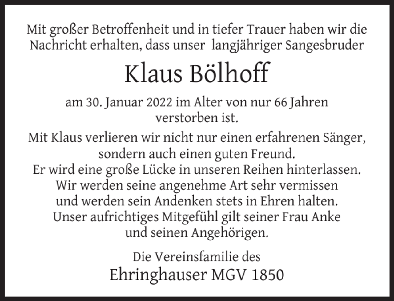 <p>Mit großer Betroffenheit und in tiefer Trauer haben wir die<br />Nachricht erhalten, dass unser langjähriger Sangesbruder</p><p>Klaus Bölhoff<br />am 30. Januar 2022 im Alter von nur 66 Jahren<br />verstorben ist.<br />Mit Klaus verlieren wir nicht nur einen erfahrenen Sänger,<br />sondern auch einen guten Freund.<br />Er wird eine große Lücke in unseren Reihen hinterlassen.<br />Wir werden seine angenehme Art sehr vermissen<br />und werden sein Andenken stets in Ehren halten.<br />Unser aufrichtiges Mitgefühl gilt seiner Frau Anke<br />und seinen Angehörigen.<br />Die Vereinsfamilie des</p><p>Ehringhauser MGV 1850</p>