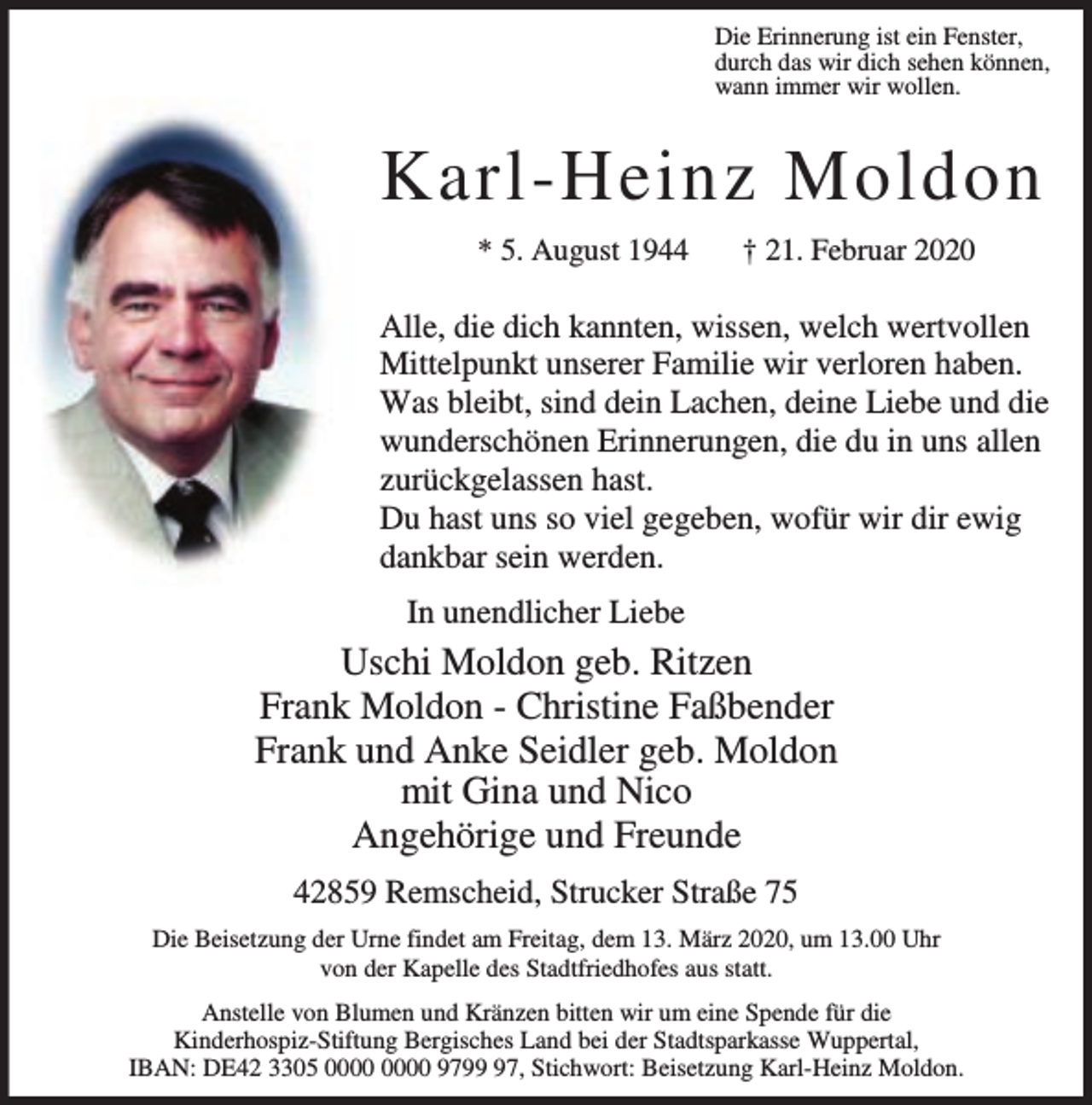 <p>Die Erinnerung ist ein Fenster,<br />durch das wir dich sehen können,<br />wann immer wir wollen.</p><p>Karl-Heinz Moldon<br />* 5. August 1944</p><p>† 21. Februar 2020</p><p>Alle, die dich kannten, wissen, welch wertvollen<br />Mittelpunkt unserer Familie wir verloren haben.<br />Was bleibt, sind dein Lachen, deine Liebe und die<br />wunderschönen Erinnerungen, die du in uns allen<br />zurückgelassen hast.<br />Du hast uns so viel gegeben, wofür wir dir ewig<br />dankbar sein werden.<br />In unendlicher Liebe</p><p>Uschi Moldon geb. Ritzen<br />Frank Moldon - Christine Faßbender<br />Frank und Anke Seidler geb. Moldon<br />mit Gina und Nico<br />Angehörige und Freunde<br />42859 Remscheid, Strucker Straße 75<br />Die Beisetzung der Urne findet am Freitag, dem 13. März 2020, um 13.00 Uhr<br />von der Kapelle des Stadtfriedhofes aus statt.<br />Anstelle von Blumen und Kränzen bitten wir um eine Spende für die<br />Kinderhospiz-Stiftung Bergisches Land bei der Stadtsparkasse Wuppertal,<br />IBAN: DE42 3305 9797, Stichwort: Beisetzung Karl-Heinz Moldon.</p>